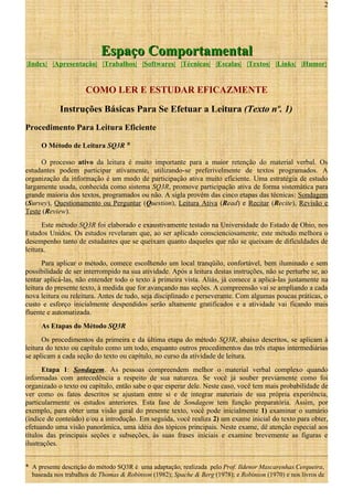 2

Espaço Comportamental
|Index| |Apresentação| |Trabalhos| |Softwares| |Técnicas| |Escalas| |Textos| |Links| |Humor|

COMO LER E ESTUDAR EFICAZMENTE
Instruções Básicas Para Se Efetuar a Leitura (Texto nº. 1)
Procedimento Para Leitura Eficiente
O Método de Leitura SQ3R *
O processo ativo da leitura é muito importante para a maior retenção do material verbal. Os
estudantes podem participar ativamente, utilizando-se preferivelmente de textos programados. A
organização da informação é um modo de participação ativa muito eficiente. Uma estratégia de estudo
largamente usada, conhecida como sistema SQ3R, promove participação ativa de forma sistemática para
grande maioria dos textos, programados ou não. A sigla provém das cinco etapas das técnicas: Sondagem
(Survey), Questionamento ou Perguntar (Question), Leitura Ativa (Read) e Recitar (Recite), Revisão e
Teste (Review).
Este método SQ3R foi elaborado e exaustivamente testado na Universidade do Estado de Ohio, nos
Estados Unidos. Os estudos revelaram que, ao ser aplicado conscienciosamente, este método melhora o
desempenho tanto de estudantes que se queixam quanto daqueles que não se queixam de dificuldades de
leitura.
Para aplicar o método, comece escolhendo um local tranqüilo, confortável, bem iluminado e sem
possibilidade de ser interrompido na sua atividade. Após a leitura destas instruções, não se perturbe se, ao
tentar aplicá-las, não entender todo o texto à primeira vista. Aliás, já comece a aplicá-las justamente na
leitura do presente texto, à medida que for avançando nas seções. A compreensão vai se ampliando a cada
nova leitura ou releitura. Antes de tudo, seja disciplinado e perseverante. Com algumas poucas práticas, o
custo e esforço inicialmente despendidos serão altamente gratificados e a atividade vai ficando mais
fluente e automatizada.
As Etapas do Método SQ3R
Os procedimentos da primeira e da última etapa do método SQ3R, abaixo descritos, se aplicam à
leitura do texto ou capítulo como um todo, enquanto outros procedimentos das três etapas intermediárias
se aplicam a cada seção do texto ou capítulo, no curso da atividade de leitura.
Etapa 1: Sondagem. As pessoas compreendem melhor o material verbal complexo quando
informadas com antecedência a respeito de sua natureza. Se você já souber previamente como foi
organizado o texto ou capítulo, então sabe o que esperar dele. Neste caso, você tem mais probabilidade de
ver como os fatos descritos se ajustam entre si e de integrar materiais de sua própria experiência,
particularmente os estudos anteriores. Esta fase de Sondagem tem função preparatória. Assim, por
exemplo, para obter uma visão geral do presente texto, você pode inicialmente 1) examinar o sumário
(índice de conteúdo) e/ou a introdução. Em seguida, você realiza 2) um exame inicial do texto para obter,
efetuando uma visão panorâmica, uma idéia dos tópicos principais. Neste exame, dê atenção especial aos
títulos das principais seções e subseções, às suas frases iniciais e examine brevemente as figuras e
ilustrações.
* A presente descrição do método SQ3R é uma adaptação, realizada pelo Prof. Ildenor Mascarenhas Cerqueira,
baseada nos trabalhos de Thomas & Robinson (1982); Spache & Berg (1978); e Robinson (1970) e nos livros de

 