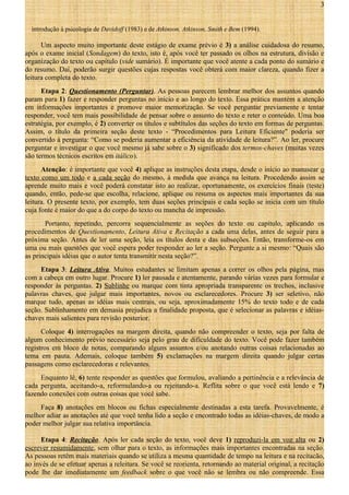 3
introdução à psicologia de Davidoff (1983) e de Atkinson, Atkinson, Smith e Bem (1994).

Um aspecto muito importante deste estágio de exame prévio é 3) a análise cuidadosa do resumo,
após o exame inicial (Sondagem) do texto, isto é, após você ter passado os olhos na estrutura, divisão e
organização do texto ou capítulo (vide sumário). É importante que você atente a cada ponto do sumário e
do resumo. Daí, poderão surgir questões cujas respostas você obterá com maior clareza, quando fizer a
leitura completa do texto.
Etapa 2: Questionamento (Perguntar). As pessoas parecem lembrar melhor dos assuntos quando
param para 1) fazer e responder perguntas no início e ao longo do texto. Essa prática mantém a atenção
em informações importantes e promove maior memorização. Se você perguntar previamente e tentar
responder, você tem mais possibilidade de pensar sobre o assunto do texto e reter o conteúdo. Uma boa
estratégia, por exemplo, é 2) converter os títulos e subtítulos das seções do texto em formas de perguntas.
Assim, o título da primeira seção deste texto - “Procedimentos para Leitura Eficiente" poderia ser
convertido à pergunta: “Como se poderia aumentar a eficiência da atividade de leitura?”. Ao ler, procure
perguntar e investigar o que você mesmo já sabe sobre o 3) significado dos termos-chaves (muitas vezes
são termos técnicos escritos em itálico).
Atenção: é importante que você 4) aplique as instruções desta etapa, desde o início ao manusear o
texto como um todo e a cada seção do mesmo, à medida que avança na leitura. Procedendo assim se
aprende muito mais e você poderá constatar isto ao realizar, oportunamente, os exercícios finais (teste)
quando, então, pede-se que escolha, relacione, aplique ou resuma os aspectos mais importantes da sua
leitura. O presente texto, por exemplo, tem duas seções principais e cada seção se inicia com um título
cuja fonte é maior do que a do corpo do texto ou mancha de impressão.
Portanto, repetindo, percorra sequencialmente as seções do texto ou capítulo, aplicando os
procedimentos de Questionamento, Leitura Ativa e Recitação a cada uma delas, antes de seguir para a
próxima seção. Antes de ler uma seção, leia os títulos desta e das subseções. Então, transforme-os em
uma ou mais questões que você espera poder responder ao ler a seção. Pergunte a si mesmo: “Quais são
as principais idéias que o autor tenta transmitir nesta seção?”.
Etapa 3: Leitura Ativa. Muitos estudantes se limitam apenas a correr os olhos pela página, mas
com a cabeça em outro lugar. Procure 1) ler pausada e atentamente, parando várias vezes para formular e
responder às perguntas. 2) Sublinhe ou marque com tinta apropriada transparente os trechos, inclusive
palavras chaves, que julgar mais importantes, novos ou esclarecedores. Procure 3) ser seletivo, não
marque tudo, apenas as idéias mais centrais, ou seja, aproximadamente 15% do texto todo e de cada
seção. Sublinhamento em demasia prejudica a finalidade proposta, que é selecionar as palavras e idéiaschaves mais salientes para revisão posterior.
Coloque 4) interrogações na margem direita, quando não compreender o texto, seja por falta de
algum conhecimento prévio necessário seja pelo grau de dificuldade do texto. Você pode fazer também
registros em bloco de notas, comparando alguns assuntos e/ou anotando outras coisas relacionadas ao
tema em pauta. Ademais, coloque também 5) exclamações na margem direita quando julgar certas
passagens como esclarecedoras e relevantes.
Enquanto lê, 6) tente responder as questões que formulou, avaliando a pertinência e a relevância de
cada pergunta, aceitando-a, reformulando-a ou rejeitando-a. Reflita sobre o que você está lendo e 7)
fazendo conexões com outras coisas que você sabe.
Faça 8) anotações em blocos ou fichas especialmente destinadas a esta tarefa. Provavelmente, é
melhor adiar as anotações até que você tenha lido a seção e encontrado todas as idéias-chaves, de modo a
poder melhor julgar sua relativa importância.
Etapa 4: Recitação. Após ler cada seção do texto, você deve 1) reproduzi-la em voz alta ou 2)
escrever resumidamente, sem olhar para o texto, as informações mais importantes encontradas na seção.
As pessoas retêm mais materiais quando se utiliza a mesma quantidade de tempo na leitura e na recitacão,
ao invés de se efetuar apenas a releitura. Se você se reorienta, retornando ao material original, a recitação
pode lhe dar imediatamente um feedback sobre o que você não se lembra ou não compreende. Essa

 