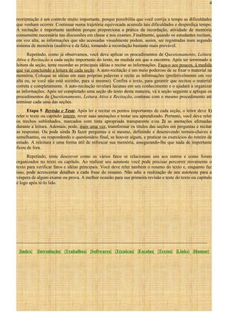 4
reorientação é um controle muito importante, porque possibilita que você corrija a tempo as dificuldades
que venham ocorrer. Continuar numa trajetória equivocada acumula tais dificuldades e desperdiça tempo.
A recitação é importante também porque proporciona a prática da recordação, atividade de memória
comumente necessária nas discussões em classe e nos exames. Finalmente, quando os estudantes recitam,
em voz alta, as informações que são acessadas visualmente podem, assim, ser registradas num segundo
sistema de memória (auditiva e da fala), tornando a recordação bastante mais provável.
Repetindo, como já observamos, você deve aplicar os procedimentos de Questionamento, Leitura
Ativa e Recitação a cada seção importante do texto, na medida em que a encontra. Após ter terminado a
leitura da seção, tente recordar as principais idéias e recitar as informações. Faça-o aos poucos, à medida
que vai concluindo a leitura de cada seção. A auto-recitação é um meio poderoso de se fixar o material na
memória. Coloque as idéias em suas próprias palavras e recite as informações (preferivelmente em voz
alta ou, se você não está sozinho, para si mesmo). Confira o texto, para garantir que recitou o material
correta e completamente. A auto-recitação revelará lacunas em seu conhecimento e o ajudará a organizar
as informações. Após ter completado uma seção do texto desta maneira, vá à seção seguinte e aplique os
procedimentos de Questionamento, Leitura Ativa e Recitação, continue com o mesmo procedimento até
terminar cada uma das seções.
Etapa 5: Revisão e Teste. Após ler e recitar os pontos importantes de cada seção, o leitor deve 1)
reler o texto ou capítulo inteiro, rever suas anotações e testar seu aprendizado. Portanto, você deve reler
os trechos sublinhados, marcados com tinta apropriada transparente e/ou 2) as anotações efetuadas
durante a leitura. Ademais, pode, mais uma vez, transformar os títulos das seções em perguntas e recitar
as respostas. Ou pode ainda 3) fazer perguntas a si mesmo, definindo e descrevendo termos-chaves e
semelhantes, ou respondendo o questionário final, se houver algum, e praticar os exercícios do roteiro de
estudo. A releitura é uma forma útil de refrescar sua memória, assegurando-lhe que nada de importante
ficou de fora.
Repetindo, tente descrever como os vários fatos se relacionam uns aos outros e como foram
organizados no texto ou capítulo. Ao realizar seu autoteste você pode precisar percorrer novamente o
texto para verificar fatos e idéias principais. Você deve reler também o resumo do texto e, enquanto faz
isso, pode acrescentar detalhes a cada frase do resumo. Não adie a realização de seu autoteste para a
véspera de algum exame ou prova. A melhor ocasião para sua primeira revisão e teste do texto ou capítulo
é logo após tê-lo lido.

___________________________________________________________________________________
|Index|

|Introdução| |Trabalhos| |Softwares| |Técnicas| |Escalas| |Textos| |Links| |Humor|

 