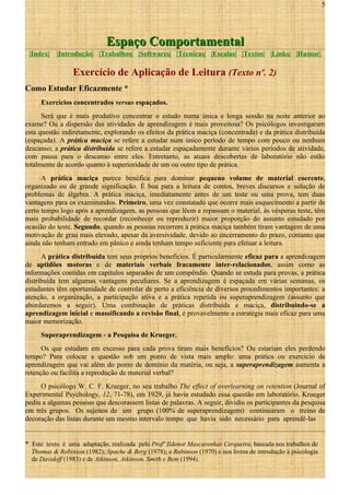 5

Espaço Comportamental
|Index|

|Introdução| |Trabalhos| |Softwares| |Técnicas| |Escalas| |Textos| |Links| |Humor|

Exercício de Aplicação de Leitura (Texto nº. 2)
Como Estudar Eficazmente *
Exercícios concentrados versus espaçados.
Será que é mais produtivo concentrar o estudo numa única e longa sessão na noite anterior ao
exame? Ou a dispersão das atividades de aprendizagem é mais proveitosa? Os psicólogos investigaram
esta questão indiretamente, explorando os efeitos da prática maciça (concentrada) e da prática distribuída
(espaçada). A prática maciça se refere a estudar num único período de tempo com pouco ou nenhum
descanso; a prática distribuída se refere a estudar espaçadamente durante vários períodos de atividade,
com pausa para o descanso entre eles. Entretanto, as atuais descobertas de laboratório não estão
totalmente de acordo quanto à superioridade de um ou outro tipo de prática.
A prática maciça parece benéfica para dominar pequeno volume de material coerente,
organizado ou de grande significação. É boa para a leitura de contos, breves discursos e solução de
problemas de álgebra. A prática maciça, imediatamente antes de um teste ou uma prova, tem duas
vantagens para os examinandos. Primeiro, uma vez constatado que ocorre mais esquecimento a partir de
certo tempo logo após a aprendizagem, as pessoas que lêem e repassam o material, às vésperas teste, têm
mais probabilidade de recordar (reconhecer ou reproduzir) maior proporção do assunto estudado por
ocasião do teste. Segundo, quando as pessoas recorrem à prática maciça também tiram vantagem de uma
motivação de grau mais elevado, apesar da aversividade, devido ao encerramento do prazo, contanto que
ainda não tenham entrado em pânico e ainda tenham tempo suficiente para efetuar a leitura.
A prática distribuída tem seus próprios benefícios. É particularmente eficaz para a aprendizagem
de aptidões motoras e de materiais verbais fracamente inter-relacionados, assim como as
informações contidas em capítulos separados de um compêndio. Quando se estuda para provas, a prática
distribuída tem algumas vantagens peculiares. Se a aprendizagem é espaçada em várias semanas, os
estudantes têm oportunidade de controlar de perto a eficiência de diversos procedimentos importantes: a
atenção, a organização, a participação ativa e a prática repetida ou superaprendizagem (assunto que
abordaremos a seguir). Uma combinação de práticas distribuída e maciça, distribuindo-se a
aprendizagem inicial e massificando a revisão final, é provavelmente a estratégia mais eficaz para uma
maior memorização.
Superaprendizagem - a Pesquisa de Krueger.
Os que estudam em excesso para cada prova tiram mais benefícios? Ou estariam eles perdendo
tempo? Para colocar a questão sob um ponto de vista mais amplo: uma prática ou exercício de
aprendizagem que vai além do ponto de domínio da matéria, ou seja, a superaprendizagem aumenta a
retenção ou facilita a reprodução de material verbal?
O psicólogo W. C. F. Krueger, no seu trabalho The effect of overlearning on retention (Journal of
Experimental Psychology, 12, 71-78), em 1929, já havia estudado essa questão em laboratório. Krueger
pediu a algumas pessoas que descorassem listas de palavras. A seguir, dividiu os participantes da pesquisa
em três grupos. Os sujeitos de um grupo (100% de superaprendizagem) continuaram o treino de
decoração das listas durante um mesmo intervalo tempo que havia sido necessário para aprendê-las
* Este texto é uma adaptação, realizada pelo Profº Ildenor Mascarenhas Cerqueira, baseada nos trabalhos de
Thomas & Robinson (1982); Spache & Berg (1978); e Robinson (1970) e nos livros de introdução à psicologia
de Davidoff (1983) e de Atkinson, Atkinson, Smith e Bem (1994).

 