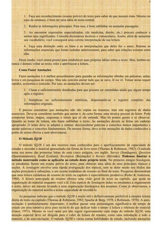 7

1. Faça um reconhecimento (exame prévio) do texto para saber de que assunto trata. Mesmo no
caso de romance, é bom ter uma idéia do tema central.
2. Realce as informações principais. Para isso, é bom sublinhar ou assinalar passagens.
3. Ao encontrar expressões especializadas, (de medicina, direito, etc.) procure conhecer e
anotar seus significados. Consulte dicionários técnicos e vernaculares. Assim, além de aumentar
seu vocabulário, você conseguirá uma correta interpretação de sua leitura.
4. Faça uma distinção entre os fatos e as interpretações que deles faz o autor. Retome as
informações essenciais que foram isoladas anteriormente, para saber que relações existem entre
elas.
Deste modo, você estará pronto para estabelecer suas próprias idéias sobre o texto. Mas, lembre-se:
nunca é demais voltar ao texto, reler e aperfeiçoar a leitura.
Como Fazer Anotações
Fazer anotações é o melhor procedimento para guardar as informações obtidas em palestras, aulas,
livros e em pesquisas de campo. Mas não convém anotar tudo que se ouve, lê ou vê. Tomar notas requer
rapidez, economia e concisão. Por isso, as anotações devem ser:
1. Claras e suficientemente detalhadas para que possam ser entendidas ainda que algum tempo
após o registro;
2. Sinópticas ou suficientemente sintéticas, dispensando-se o registro completo das
informações originais.
É preciso considerar que anotações não são cópias ou resumos, mas sim registros de dados
essenciais. Deve-se considerar também que anotar é, de certa forma, uma técnica pessoal do leitor. Pode
comportar letras, mapas, esquemas e sinais que só ele entenda. Mas há pontos gerais a se observar.
Quando se tratar de leitura, não basta sublinhar o texto. As anotações devem se feitas em caderno
apropriado. O leitor deve se adaptar à síntese: desconsiderar palavras e conceitos menos importantes e
anotar palavras e conceitos fundamentais. Da mesma forma, deve evitar anotações de dados conhecidos a
ponto de serem óbvios e usar abreviaturas.
O Método SQ3R
O método SQ3R é um dos recursos mais conhecidos para o aperfeiçoamento da capacidade de
estudar e recordar o material apresentado em forma de livro texto (Thomas & Robinson, 1982). O método
toma seu nome das primeiras letras de seus cinco estágios, em inglês: Survey (Sondagem), Question
(Questionamento), Read (Leitura), Recitation (Recitação) e Review (Revisão). Podemos ilustrar o
método mostrando como se aplicaria ao estudo deste próprio texto. No primeiro estágio Sondagem,
os estudantes fazem um exame prévio do texto, para obterem uma idéia de seus principais tópicos e
seções. A sondagem envolve uma rápida averiguação dos tópicos, sem se deter muito nos títulos das
seções principais e subseções, e um exame cuidadoso do resumo ao final do texto. Pesquisas demonstram
que uma leitura cuidadosa do resumo do texto ou capítulo é especialmente produtiva (Reder & Anderson,
1980). A leitura antecipada do resumo oferece uma visão geral do texto ou capítulo, que ajuda na
organização do material enquanto você o lê. Esta espécie de Sondagem induz os estudantes a organizarem
o texto, talvez até mesmo levando a uma organização hierárquica dos assuntos. Como já observamos, a
organização do material auxilia a nossa capacidade de recordá-lo.
As pesquisas indicam que o método SQ3R é muito útil e definitivamente preferível à simples leitura
direta do texto ou capítulo (Thomas & Robinson, 1982; Spache & Berg, 1978; e Robinson, 1970). A autorecitação é particularmente importante; é melhor passar uma porcentagem significativa do tempo de
estudo em uma tentativa ativa para recitá-lo do que dedicar todo o tempo à leitura e releitura do material
(Gates, 1971). Mesmo se você optar por não seguir rigorosamente cada etapa do método SQ3R, uma
atenção especial deve ser dirigida para o valor da leitura do resumo, como uma introdução a todo o
material, e da auto-recitação. O método SQ3R e várias outras habilidades de estudo, incluindo anotações

 
