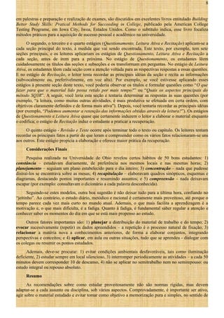 8
em palestras e preparação e realização de exames, são discutidos em excelentes livros entitulado Building
Better Study Skills: Pratical Methods for Succeeding in College, publicado pela American College
Testing Programe, em Iowa City, Iwoa, Estados Unidos. Como o subtítulo indica, esse livro focaliza
métodos práticos para a aquisição de sucesso pessoal e acadêmico na universidade.
O segundo, o terceiro e o quarto estágios (Questionamento, Leitura Ativa e Recitação) aplicam-se a
cada seção principal do texto, à medida que vai sendo encontrada. Este texto, por exemplo, tem sete
seções principais, e os leitores aplicariam os estágios de Questionamento, Leitura Ativa e Recitação a
cada seção, antes de irem para a próxima. No estágio de Questionamento, os estudantes lêem
cuidadosamente os títulos das seções e subseções e os transformam em perguntas. No estágio de Leitura
Ativa, os estudantes lêem cada seção com a atenção voltada para as respectivas respostas a essas questões.
E no estágio de Recitação, o leitor tenta recordar as principais idéias da seção e recita as informações
(subvocalmente ou, preferivelmente, em voz alta). Por exemplo, se você estivesse aplicando esses
estágios à presente seção deste texto, você poderia observar os títulos e formular questões como “O que
fazer para que o material lido possa retido por mais tempo?” ou “Quais os aspectos principais do
método SQ3R”. A seguir, você leria esta seção e tentaria determinar as respostas às suas questões (por
exemplo, “a leitura, como muitas outras atividades, é mais produtiva se efetuada em certa ordem, com
objetivos claramente definidos e de forma mais ativa”). Depois, você tentaria recordar as principais idéias
(por exemplo, “Podemos aumentar a retenção das informações obtidas através da leitura?”). Os estágios
de Questionamento e Leitura Ativa quase que certamente induzem o leitor a elaborar o material enquanto
o codifica; o estágio de Recitação induz o estudante a praticar a recuperação.
O quinto estágio - Revisão e Teste ocorre após terminar todo o texto ou capítulo. Os leitores tentam
recordar os principais fatos a partir do que leram e compreender como os vários fatos relacionaram-se uns
aos outros. Este estágio propicia a elaboração e oferece maior prática da recuperação.
Considerações Finais
Pesquisa realizada na Universidade de Ohio revelou certos hábitos de 50 bons estudantes: 1)
constância – estudavam diariamente, de preferência nos mesmos locais e nas mesmas horas; 2)
planejamento – seguiam um plano estabelecido para o dia inteiro; 3) concentração – nada que pudesse
distraí-los se encontrava sobre as mesas; 4) recapitulação – elaboravam quadros sinópticos, esquemas e
diagramas, destacando pontos importantes e resumindo assuntos; e 5) compreensão – nada deixavam
escapar (por exemplo: consultavam o dicionário a cada palavra desconhecida).
Seguindo-se estes modelos, outra boa sugestão é não deixar tudo para a última hora, confiando no
“jeitinho”. Ao contrário, o estudo diário, metódico e racional é certamente mais proveitoso, até porque o
tempo parece cada vez mais curto no mundo atual. Ademais, o que mais facilita a aprendizagem é a
motivação e, o que mais dificulta, é a fadiga. Quanto à fadiga, é fundamental saber regular a atenção e
conhecer saber os momentos do dia em que se está mais propenso ao estudo.
Outros fatores importantes são: 1) planejar a distribuição do material de trabalho e do tempo; 2)
evocar sucessivamente (repetir) os dados apreendidos – a repetição é o processo natural de fixação; 3)
relacionar a matéria nova a conhecimentos anteriores, de forma a elaborar conjuntos, integrando
perspectivas e conceitos; e 4) aplicar, em aula ou outras situações, tudo que se aprendeu - dialogar com
os colegas ou resumir os pontos estudados.
Ademais, deve-se procurar: 1) evitar condições ambientais desfavoráveis, tais como iluminação
deficiente, 2) estudar sempre em local silencioso, 3) interromper periodicamente as atividades – a cada 50
minutos devem corresponder 10 de descanso, 4) não se aplicar no semitrabalho nem no semirepouso: ou
estudo integral ou repouso absoluto.
Resumo
As recomendações sobre como estudar proveitosamente não são normas rígidas, mas devem
adaptar-se a cada assunto ou disciplina, sob vários aspectos. Comprovadamente, é importante ser ativo,
agir sobre o material estudado e evitar tomar como objetivo a memorização pura e simples, no sentido de

 