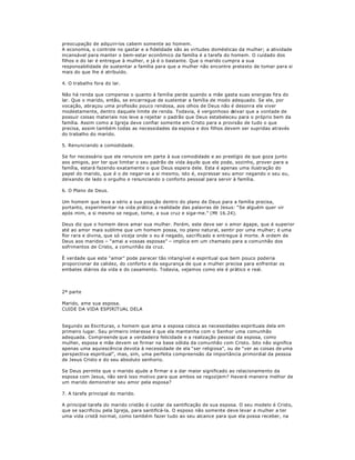 preocupação de adquiri-los cabem somente ao homem.
A economia, o controle no gastar e a fidelidade são as virtudes domésticas da mulher; a atividade
incansável para manter o bem-estar econômico da família é a tarefa do homem. O cuidado dos
filhos e do lar é entregue à mulher, e já é o bastante. Que o marido cumpra a sua
responsabilidade de sustentar a família para que a mulher não encontre pretexto de tomar para si
mais do que lhe é atribuído.
4. O trabalho fora do lar.
Não há renda que compense o quanto à família perde quando a mãe gasta suas energias fora do
lar. Que o marido, então, se encarregue de sustentar a família de modo adequado. Se ele, por
vocação, abraçou uma profissão pouco rendosa, aos olhos de Deus não é desonra ele viver
modestamente, dentro daquele limite de renda. Todavia, é vergonhoso deixar que a vontade de
possuir coisas materiais nos leve a rejeitar o padrão que Deus estabeleceu para o próprio bem da
família. Assim como a Igreja deve confiar somente em Cristo para a provisão de tudo o que
precisa, assim também todas as necessidades da esposa e dos filhos devem ser supridas através
do trabalho do marido.
5. Renunciando a comodidade.
Se for necessário que ele renuncie em parte à sua comodidade e ao prestígio de que goza junto
aos amigos, por ter que limitar o seu padrão de vida àquilo que ele pode, sozinho, prover para a
família, estará fazendo exatamente o que Deus espera dele. Esta é apenas uma ilustração do
papel do marido, que é o de negar-se a si mesmo, isto é, expressar seu amor negando o seu eu,
deixando de lado o orgulho e renunciando o conforto pessoal para servir à família.
6. O Plano de Deus.
Um homem que leva a sério a sua posição dentro do plano de Deus para a família precisa,
portanto, experimentar na vida prática a realidade das palavras de Jesus: ³Se alguém quer vir
após mim, a si mesmo se negue, tome, a sua cruz e siga-me.´ (Mt 16.24).
Deus diz que o homem deve amar sua mulher. Porém, este deve ser o amor ágape, que é superior
até ao amor mais sublime que um homem possa, no plano natural, sentir por uma mulher; é uma
flor rara e divina, que só viceja onde o eu é negado, sacrificado e entregue à morte. A ordem de
Deus aos maridos ± ³amai a vossas esposas´ ± implica em um chamado para a comunhão dos
sofrimentos de Cristo, a comunhão da cruz.
È verdade que este ³amor´ pode parecer tão intangível e espiritual que bem pouco poderia
proporcionar da calidez, do conforto e da segurança de que a mulher precisa para enfrentar os
embates diários da vida e do casamento. Todavia, vejamos como ele é prático e real.
2ª parte
Marido, ame sua esposa.
CUIDE DA VIDA ESPIRITUAL DELA
Segundo as Escrituras, o homem que ama a esposa coloca as necessidades espirituais dela em
primeiro lugar. Seu primeiro interesse é que ela mantenha com o Senhor uma comunhão
adequada. Compreende que a verdadeira felicidade e a realização pessoal da esposa, como
mulher, esposa e mãe devem se firmar na base sólida da comunhão com Cristo. Isto não significa
apenas uma aquiescência devota à necessidade de ela ³ser religiosa´, ou de ³ver as coisas de uma
perspectiva espiritual´, mas, sim, uma perfeita compreensão da importância primordial da pessoa
de Jesus Cristo e do seu absoluto senhorio.
Se Deus permite que o marido ajude a firmar e a dar maior significado ao relacionamento da
esposa com Jesus, não será isso motivo para que ambos se regozijem? Haverá maneira melhor de
um marido demonstrar seu amor pela esposa?
7. A tarefa principal do marido.
A principal tarefa do marido cristão é cuidar da santificação de sua esposa. O seu modelo é Cristo,
que se sacrificou pela Igreja, para santificá-la. O esposo não somente deve levar a mulher a ter
uma vida cristã normal, como também fazer tudo ao seu alcance para que ela possa receber, na
 