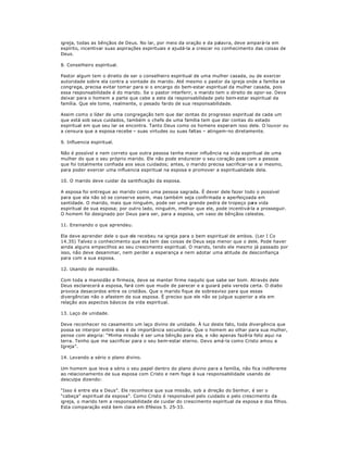 igreja, todas as bênçãos de Deus. No lar, por meio da oração e da palavra, deve ampará-la em
espírito, incentivar suas aspirações espirituais e ajudá-la a crescer no conhecimento das coisas de
Deus.
8. Conselheiro espiritual.
Pastor algum tem o direito de ser o conselheiro espiritual de uma mulher casada, ou de exercer
autoridade sobre ela contra a vontade do marido. Até mesmo o pastor da igreja onde a família se
congrega, precisa evitar tomar para si o encargo do bem-estar espiritual da mulher casada, pois
essa responsabilidade é do marido. Se o pastor interferir, o marido tem o direito de opor-se. Deve
deixar para o homem a parte que cabe a este da responsabilidade pelo bem-estar espiritual da
família. Que ele tome, realmente, o pesado fardo de sua responsabilidade.
Assim como o líder de uma congregação tem que dar contas do progresso espiritual de cada um
que está sob seus cuidados, também o chefe de uma família tem que dar contas do estado
espiritual em que seu lar se encontra. Tanto Deus como os homens esperam isso dele. O louvor ou
a censura que a esposa recebe ± suas virtudes ou suas faltas ± atingem-no diretamente.
9. Influencia espiritual.
Não é possível e nem correto que outra pessoa tenha maior influência na vida espiritual de uma
mulher do que o seu próprio marido. Ele não pode endurecer o seu coração para com a pessoa
que foi totalmente confiada aos seus cuidados; antes, o marido precisa sacrificar-se a si mesmo,
para poder exercer uma influencia espiritual na esposa e promover a espiritualidade dela.
10. O marido deve cuidar da santificação da esposa.
A esposa foi entregue ao marido como uma pessoa sagrada. É dever dele fazer todo o possível
para que ela não só se conserve assim, mas também seja confirmada e aperfeiçoada em
santidade. O marido, mais que ninguém, pode ser uma grande pedra de tropeço para vida
espiritual de sua esposa; por outro lado, ninguém, melhor que ele, pode incentivá-la a prosseguir.
O homem foi designado por Deus para ser, para a esposa, um vaso de bênçãos celestes.
11. Ensinando o que aprendeu.
Ela deve aprender dele o que ele recebeu na igreja para o bem espiritual de ambos. (Ler I Co
14.35) Talvez o conhecimento que ela tem das coisas de Deus seja menor que o dele. Pode haver
ainda alguns empecilhos ao seu crescimento espiritual. O marido, tendo ele mesmo já passado por
isso, não deve desanimar, nem perder a esperança e nem adotar uma atitude de desconfiança
para com a sua esposa.
12. Usando de mansidão.
Com toda a mansidão e firmeza, deve se manter firme naquilo que sabe ser bom. Através dele
Deus esclarecerá a esposa, fará com que mude de parecer e a guiará pela vereda certa. O diabo
provoca desacordos entre os cristãos. Que o marido fique de sobreaviso para que essas
divergências não o afastem de sua esposa. É preciso que ele não se julgue superior a ela em
relação aos aspectos básicos da vida espiritual.
13. Laço de unidade.
Deve reconhecer no casamento um laço divino de unidade. À luz deste fato, toda divergência que
possa se interpor entre eles é de importância secundária. Que o homem ao olhar para sua mulher,
pense com alegria: ³Minha missão é ser uma bênção para ela, e não apenas fazê-la feliz aqui na
terra. Tenho que me sacrificar para o seu bem-estar eterno. Devo amá-la como Cristo amou a
Igreja´.
14. Levando a sério o plano divino.
Um homem que leva a sério o seu papel dentro do plano divino para a família, não fica indiferente
ao relacionamento de sua esposa com Cristo e nem foge à sua responsabilidade usando de
desculpa dizendo:
³Isso é entre ela e Deus´. Ele reconhece que sua missão, sob a direção do Senhor, é ser o
³cabeça´ espiritual da esposa´. Como Cristo é responsável pelo cuidado e pelo crescimento da
igreja, o marido tem a responsabilidade de cuidar do crescimento espiritual da esposa e dos filhos.
Esta comparação está bem clara em Efésios 5. 25-33.
 