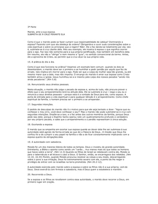 3ª Parte
Marido, ame a sua esposa.
SUBMETA-SE À CRUZ PERANTE ELA
Como é que o marido pode se fazer cumprir sua responsabilidade de cabeça? Dominando a
esposa? Fazendo com que ela obedeça às ordens? Obrigando-a a ouvir suas considerações sobre a
vida espiritual e sobre os princípios que a regem? Não!. Ele o faz dando-se totalmente por ela; isto
é, submete-se à cruz diante dela. Pelo seu exemplo, ele mostra à esposa o que significa morrer
para o ego. Faz isso não somente para a sua própria santificação, mas também em benefício dela.
Em resumo, ele não a ³obriga´ e nem mesmo a ³guia´, no sentido convencional do termo. Antes,
ele a aproxima de Cristo, ao permitir que a cruz atue na sua própria vida.
15. A prática do dia a dia.
Como é que isso funciona na prática? Vejamos um exemplo bem comum: quando os dois se
desentendem, o marido deve ser o primeiro a se humilhar e pedir perdão por aquilo que fez de
errado. Isto implica em morrer para o ego. Pode ser que a culpa da mulher seja tão grande, ou até
mesmo maior que a dele, mas não importa. O encargo do marido é amar sua esposa como Cristo
também amou a igreja. Jesus humilhou-se a si mesmo pela culpa dos nossos pecados ³sendo nós
ainda pecadores´. (Rm 5.8)
16. Renunciando seus direitos pessoais.
Nesta situação, o marido não julga o pecado da esposa e, acima de tudo, não procura prever o
efeito que o seu arrependimento terá na atitude dela. Ele se submete à cruz ± nega o seu eu e
renuncia a seus direitos pessoais ± porque esta é a vontade de Deus para ele, como esposo. A
porta de entrada para a vida espiritual e para qualquer bênção é o arrependimento. Como chefe
espiritual da família, o homem precisa ser o primeiro a se arrepender.
17. Segundas intenções.
O pedido de desculpas do marido não é o motivo para que ele seja tentado a dizer: ³Agora que eu
confessei o meu erro, você deve confessar o seu´! Mas o marido não pode submeter-se à cruz com
segundas intenções. Dispõe-se a isso, e o faz antes dos outros membros da família, porque Deus
pede isso dele; porque o Espírito Santo operou nele um quebrantamento profundo e verdadeiro
por seu próprio pecado, e sabe que o arrependimento e o perdão representam à única solução.
18. Exortando a esposa.
O marido que se empenha em exortar sua esposa quanto ao dever dela lhe ser submissa à sua
autoridade está agindo de forma errada ao que diz a Palavra de Deus.. A missão que Deus lhe
confiou foi a de cumprir o seu papel na família e não a de ficar constantemente implicando com a
esposa quanto às obrigações dela.
19. A autoridade com sabedoria.
Moisés foi um dos maiores líderes de todos os tempos. Deus o investiu de grande autoridade.
Entretanto, a Bíblia o aponta como sendo um ³varão... mui manso mais do que todos os homens
que havia sobre a terra´. (Nm 12.3) Quando os filhos de Israel se rebelavam contra ele, Moisés ia
para o tabernáculo e ali levava o caso a Deus. O Senhor, então, se encarregava dos rebeldes. (Nm
12.10; 16.33) Porém, quando Moisés procurou resolver as coisas a seu modo, descarregando
sobre o povo a sua irritação, Deus foi extremamente severo com ele, a ponto de lhe negar o
privilégio de entrar com os israelitas na terra prometida. (Nm 20.2-12).
A autoridade exercida pelo marido sobre a esposa e sobre os filhos não é a sua própria; vem de
Deus. Deve exercê-la com firmeza a sabedoria, mas é Deus quem a estabelece e mantém.
20. Recorrendo a Deus.
Se a esposa e os filhos se revoltarem contra essa autoridade, o marido deve recorrer a Deus, em
primeiro lugar em oração.
 