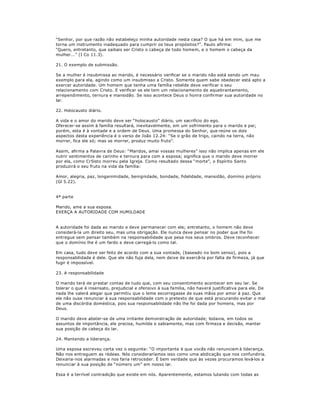 ³Senhor, por que razão não estabeleço minha autoridade nesta casa? O que há em mim, que me
torna um instrumento inadequado para cumprir os teus propósitos?´. Paulo afirma:
³Quero, entretanto, que saibais ser Cristo o cabeça de todo homem, e o homem o cabeça da
mulher...´ (I Co 11.3).
21. O exemplo de submissão.
Se a mulher é insubmissa ao marido, é necessário verificar se o marido não está sendo um mau
exemplo para ela, agindo como um insubmisso a Cristo. Somente quem sabe obedecer está apto a
exercer autoridade. Um homem que tenha uma família rebelde deve verificar o seu
relacionamento com Cristo. E verificar se ele tem um relacionamento de aquebrantamento,
arrependimento, ternura e mansidão. Se isso acontece Deus o honra confirmar sua autoridade no
lar.
22. Holocausto diário.
A vida e o amor do marido deve ser ³holocausto´ diário, um sacrifício do ego.
Oferecer-se assim à família resultará, inevitavelmente, em um sofrimento para o marido e pai;
porém, esta é à vontade e a ordem de Deus. Uma promessa do Senhor, que reúne os dois
aspectos desta experiência é o verso de João 12.24: ³Se o grão de trigo, caindo na terra, não
morrer, fica ele só; mas se morrer, produz muito fruto´.
Assim, afirma a Palavra de Deus: ³Maridos, amai vossas mulheres´ isso não implica apenas em ele
nutrir sentimentos de carinho e ternura para com a esposa; significa que o marido deve morrer
por ela, como Cr5isto morreu pela Igreja. Como resultado dessa ³morte´, o Espírito Santo
produzirá o seu fruto na vida da família:
Amor, alegria, paz, longanimidade, benignidade, bondade, fidelidade, mansidão, domínio próprio
(Gl 5.22).
4ª parte
Marido, ame a sua esposa.
EXERÇA A AUTORIDADE COM HUMILDADE
A autoridade foi dada ao marido e deve permanecer com ele; entretanto, o homem não deve
considerá-la um direito seu, mas uma obrigação. Ele nunca deve pensar no poder que lhe foi
entregue sem pensar também na responsabilidade que pesa nos seus ombros. Deve reconhecer
que o domínio lhe é um fardo e deve carregá-lo como tal.
Em casa, tudo deve ser feito de acordo com a sua vontade, (baseado no bom senso), pois a
responsabilidade é dele. Que ele não fuja dela, nem deixe de exercê-la por falta de firmeza, já que
fugir é impossível.
23. A responsabilidade
O marido terá de prestar contas de tudo que, com seu consentimento acontecer em seu lar. Se
tolerar o que é insensato, prejudicial e ofensivo à sua família, não haverá justificativa para ele. De
nada lhe valerá alegar que permitiu que o leme escorregasse de suas mãos por amor à paz. Que
ele não ouse renunciar à sua responsabilidade com o pretexto de que está procurando evitar o mal
de uma discórdia doméstica, pois sua responsabilidade não lhe foi dada por homens, mas por
Deus.
O marido deve abster-se de uma irritante demonstração de autoridade; todavia, em todos os
assuntos de importância, ele precisa, humilde e sabiamente, mas com firmeza e decisão, manter
sua posição de cabeça do lar.
24. Mantendo a liderança.
Uma esposa escreveu certa vez o seguinte: ³O importante é que vocês não renunciem à liderança.
Não nos entreguem as rédeas. Nós consideraríamos isso como uma abdicação que nos confundiria.
Deixaria-nos alarmadas e nos faria retroceder. É bem verdade que às vezes procuramos levá-los a
renunciar à sua posição de ³número um´ em nosso lar.
Essa é a terrível contradição que existe em nós. Aparentemente, estamos lutando com todas as
 