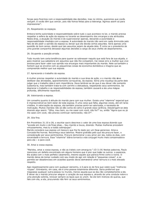 forças para ficarmos com a responsabilidade das decisões; mas no intimo, queremos que vocês
vençam. E vocês têm que vencer, pois não fomos feitas para a liderança. Agimos assim só para
impressionar´.
25. Respeitando os espaços.
Embora tenha autoridade e responsabilidade sobre tudo o que acontece no lar, o marido precisa
respeitar a esfera de ação da esposa no tocante ao desempenho dos encargos a ela atribuídos.
Nesta área, a atuação do marido é de supervisionar apenas, deixando a autoridade e
responsabilidade imediata com a esposa. A autoridade do marido não será em nada diminuída pelo
fato de ele pedir a opinião da esposa ou deixar que ela decida certos assuntos. Será apenas uma
questão de bom senso, desde que tais assuntos sejam da alçada dela. É como se o presidente de
uma grande companhia deixasse algumas decisões a cargo de seus chefes de departamento.
26. Ocupando a posição errada.
Todo mundo tem certa tendência para querer se sobressair naquilo que está fora de sua alçada, e
para mostrar sua sabedoria em assuntos que não lhe competem. Cai nesse erro a mulher que vive
ansiosa para fazer valer sua opinião nos encargos mais importantes do marido. Nele cai também o
homem que se envolve com as pequeninas coisas da economia doméstica e imagina que as
compreende melhor que sua esposa.
27. Apreciando o trabalho da esposa.
A mulher precisa respeitar a autoridade do marido e sua área de ação; e o marido não deve
desfazer das atividades, aparentemente corriqueiras, da esposa. Seria uma injustiça da parte dele
julgar que o trabalho dela é sem importância. Deve lembrar-se de que é seu dever não somente
sustenta-la, mas também trata-la com carinho e delicadeza, respeitando seus sentimentos. Se
depreciar o trabalho e as responsabilidades da esposa, também causará a ela uma mágoa
profunda, dificilmente reparável.
28. Valorizando a esposa.
Um conselho quanto à atitude do marido para com sua mulher. Existe uma ³vitamina´ especial que
é imprescindível ao bem-estar de toda esposa. É uma coisa que falta, algumas vezes, até em lares
cristãos. A valorização da esposa, ela também precisa sentir-se valorizada, e necessita de
motivação. Muitos maridos não se dão conta de como é grande essa carência. Desobrigam-se dela
dizendo algo assim: ³Olha, meu bem, eu me casei com você, não foi?´ ou, então ³Agora que eu já
me casei com você, não preciso continuar namorando; não é?´.
29. Jóia fina.
Em Provérbios 31.10 e 28, o escritor sacro descreve o valor de uma boa esposa dizendo que
³excede em muito o de finas jóias... Seu marido a louva, dizendo: Muitas mulheres procedem
virtuosamente, mas tu a todas sobrepujas´.
Marido considere sua esposa um tesouro que lhe foi dado por um Deus generoso. Ame-a.
Conceda-lhe honras. Reconheça seus talentos. Mostre gratidão pelo que ela procura fazer, e
consideração por seus sentimentos. Procure demonstrar o seu amor por ela, todos os dias, com
sinceridade e ternura. Essa ³vitamina´ diária tornará a vida conjugal muito mais compensadora
para ela ± e para você.
30. Amai a vossa esposa.
³Maridos, amai a vossa esposa, e não as trateis com amargura.´ (Cl 3.19) Nestas palavras, Paulo
menciona um defeito encontrado em alguns homens que é pior que todos os outros: a aspereza.
Ela acaba com o mais perfeito casamento, mesmo aquele que parecia firme como a rocha. O
marido deixa de tomar cuidado com seu modo de agir em relação à ³pequenas coisas´, e se
permite ser desatencioso em ocasiões quando devia demonstrar amor ternura e o mais elevado
respeito.
Age respeitosamente para com qualquer estranho, e é para os de fora que veste suas ³melhores
roupas´. Entretanto, em casa, ele é uma pessoa totalmente diferente. Seria preferível que
magoasse qualquer outra pessoa no mundo, menos aquela que se deu tão completamente a ele.
É dever de o marido procurar alegrar o coração de sua esposa e, através de uma conduta nobre e
uma atenção solícita, renovar sempre os laços que os unem. Se ele tem motivos de queixa, que
fale com ela, a sós, procurando não ferir os seus sentimentos.
 