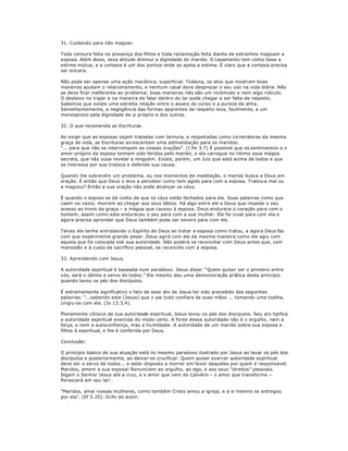 31. Cuidando para não magoar.
Toda censura feita na presença dos filhos e toda reclamação feita diante de estranhos magoam a
esposa. Além disso, essa atitude diminui a dignidade do marido. O casamento tem como base a
estima mútua, e a cortesia é um dos pontos onde se apóia a estima. É claro que a cortesia precisa
ser sincera.
Não pode ser apenas uma ação mecânica, superficial. Todavia, os atos que mostram boas
maneiras ajudam o relacionamento, e nenhum casal deve desprezar o seu uso na vida diária. Não
se deve ficar indiferente ao problema; boas maneiras não são um incômodo e nem algo ridículo.
O desleixo no trajar e na maneira de falar dentro do lar pode chegar a ser falta de respeito.
Sabemos que existe uma estreita relação entre o asseio do corpo e a pureza da alma.
Semelhantemente, a negligência das formas aparentes de respeito leva, facilmente, a um
menosprezo pela dignidade de si próprio e dos outros.
32. O que recomenda as Escrituras.
Ao exigir que as esposas sejam tratadas com ternura, e respeitadas como co-herdeiras da mesma
graça de vida, as Escrituras acrescentam uma admoestação para os maridos:
³... para que não se interrompam as vossas orações´. (I Pe 3.7) É possível que os sentimentos e o
amor-próprio da esposa tenham sido feridos pelo marido, e ela carregue no íntimo essa mágoa
secreta, que não ousa revelar a ninguém. Existe, porém, um Juiz que está acima de todos e que
se interessa por sua tristeza e defende sua causa.
Quando lhe sobrevém um problema, ou nos momentos de meditação, o marido busca a Deus em
oração. É então que Deus o leva a perceber como tem agido para com a esposa. Tratou-a mal ou
a magoou? Então a sua oração não pode alcançar os céus.
È quando o esposo se dá conta de que os céus estão fechados para ele. Suas palavras como que
caem no vazio; morrem ao chegar aos seus lábios. Há algo entre ele e Deus que impede o seu
acesso ao trono da graça ± a mágoa que causou à esposa. Deus endurece o coração para com o
homem, assim como este endureceu o seu para com a sua mulher. Ele foi cruel para com ela e
agora precisa aprender que Deus também pode ser severo para com ele.
Talvez ele tenha entristecido o Espírito de Deus ao tratar a esposa como tratou, e agora Deus faz
com que experimente grande pesar. Deus agirá com ele da mesma maneira como ele agiu com
aquela que foi colocada sob sua autoridade. Não poderá se reconciliar com Deus antes que, com
mansidão e à custa de sacrifício pessoal, se reconcilie com a esposa.
33. Aprendendo com Jesus.
A autoridade espiritual é baseada num paradoxo. Jesus disse: ³Quem quiser ser o primeiro entre
vós, será o último e servo de todos.´ Ele mesmo deu uma demonstração prática deste princípio
quando lavou os pés dos discípulos.
É extremamente significativo o fato de esse ato de Jesus ter sido precedido das seguintes
palavras: ³...sabendo este (Jesus) que o pai tudo confiara às suas mãos ... tomando uma toalha,
cingiu-se com ela. (Jo 13.3,4).
Plenamente cônscio de sua autoridade espiritual, Jesus lavou os pés dos discípulos. Seu ato tipifica
a autoridade espiritual exercida do modo certo. A fonte dessa autoridade não é o orgulho, nem a
força, e nem a autoconfiança, mas a humildade. A autoridade de um marido sobre sua esposa e
filhos é espiritual, e lhe é conferida por Deus.
Conclusão:
O princípio básico de sua atuação está no mesmo paradoxo ilustrado por Jesus ao lavar os pés dos
discípulos e posteriormente, ao deixar-se crucificar. Quem quiser exercer autoridade espiritual
deve ser o servo de todos... e estar disposto a morrer em favor daqueles por quem é responsável.
Maridos, amem a sua esposa! Renunciem ao orgulho, ao ego, e aos seus ³direitos´ pessoais.
Sigam o Senhor Jesus até a cruz, e o amor que vem do Calvário ± o amor que transforma ±
florescerá em seu lar!
³Maridos, amai vossas mulheres, como também Cristo amou a igreja, e a si mesmo se entregou
por ela´. (Ef 5.25). Grifo do autor.
 