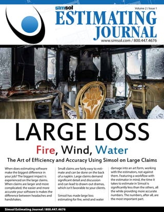 www.simsol.com / 800.447.4676
Volume 2 / Issue 1
Simsol Estimating Journal / 800.447.4676
LARGE LOSSFire, Wind, Water
The Art of Efficiency and Accuracy Using Simsol on Large Claims
When does estimating software
make the biggest difference in
your job? The biggest impact is
experienced on the large claims.
When claims are larger and more
complicated, the easier and more
accurate your software is makes the
difference between headaches and
handshakes.
Small claims are fairly easy to esti-
mate and can be done on the back
of a napkin. Large claims demand
significant detail and discussion
and can lead to drawn-out dramas,
which isn’t favorable to your clients.
Simsol has made large loss
estimating for fire, wind and water
damage into an art form, working
with the estimators, not against
them. Featuring a workflow with
the estimator in mind, the time it
takes to estimate in Simsol is
significantly less than the others, all
the while providing more accurate
numbers. The numbers, after all, are
the most important part.
 