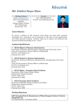 Résumé
Md. Nakibul Haque Khan
Career Objective
To secure a position at the executive level where my hard work, personal
knowledge and experiences can be practiced to add value to that organization
and where pleasant working condition helps me to improve my efficiency and
personal working knowledge for my career.
Academic Qualifications
 (M.B.A) Masters of Business Administration
Institution of Business Administration, Jahangirnagar University, Savar
Area of Concentration: Finance (Minor in Marketing)
C.G.P.A : 2.97 (Scale of 4)
Passing Year: 2015
 (B.B.A) Bachelor in Business Administration
Institution: Institute of Business Administration, Jahangirnagar University,
Savar
Area of Concentration: Finance (Minor in Marketing)
C.G.P.A: 3.42 (Scale of 4)
Passing Year: 2013
 (H.S.C) Higher – Secondary School Certificate
Institution: Notre Dame College, Dhaka
Department: Business Studies
G.P.A: 5 (Out of 5)
Passing Year: 2008
 (S.S.C) Secondary School Certificate
Institution: Safiuddin Sarkar Academy and College
Department: Business Studies
G.P.A: 5 (Out of 5)
Passing Year: 2006
Working Experience
ARC Enterprise(Unit-2), Manufacturer of Wheel Detergent Powder of Unilever
Bangladesh Ltd.
(1st October,2015- 1st January,2016)
Mailing Address
House- Ovizan-21 (1st
floor), Cheragali South
Auchpara,
Gazipur Sadar, Gazipur
P.O- Nishatnagar
Postal Code- 1711
Contact
Cell: +8801682798149
E-mail: tusernakib@gmail.com
 