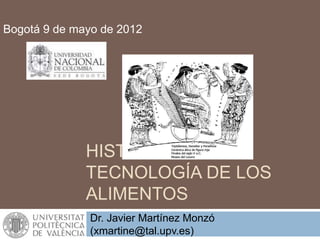 HISTORIA DE LA
TECNOLOGÍA DE LOS
ALIMENTOS
Bogotá 9 de mayo de 2012
Dr. Javier Martínez Monzó
(xmartine@tal.upv.es)
 