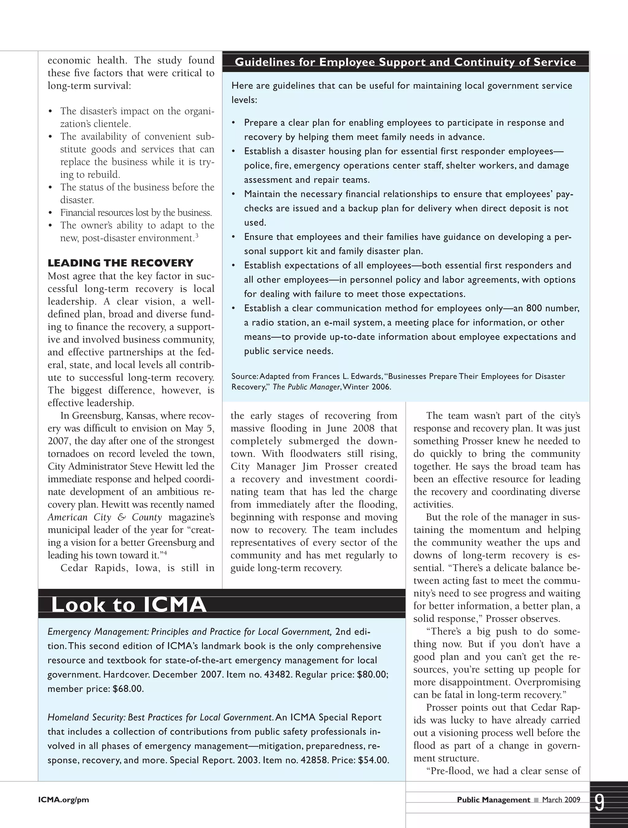 ICMA.org/pm
9Public Management  March 2009
economic health. The study found
these five factors that were critical to
long-term survival:
•	 The disaster’s impact on the organi-
zation’s clientele.
•	 The availability of convenient sub-
stitute goods and services that can
replace the business while it is try-
ing to rebuild.
•	 The status of the business before the
disaster.
•	 Financial resources lost by the business.
•	 The owner’s ability to adapt to the
new, post-disaster environment.3
Leading the Recovery
Most agree that the key factor in suc-
cessful long-term recovery is local
leadership. A clear vision, a well-
defined plan, broad and diverse fund-
ing to finance the recovery, a support-
ive and involved business community,
and effective partnerships at the fed-
eral, state, and local levels all contrib-
ute to successful long-term recovery.
The biggest difference, however, is
effective leadership.
In Greensburg, Kansas, where recov-
ery was difficult to envision on May 5,
2007, the day after one of the strongest
tornadoes on record leveled the town,
City Administrator Steve Hewitt led the
immediate response and helped coordi-
nate development of an ambitious re-
covery plan. Hewitt was recently named
American City & County magazine’s
municipal leader of the year for “creat-
ing a vision for a better Greensburg and
leading his town toward it.”4
Cedar Rapids, Iowa, is still in
the early stages of recovering from
massive flooding in June 2008 that
completely submerged the down-
town. With floodwaters still rising,
City Manager Jim Prosser created
a recovery and investment coordi-
nating team that has led the charge
from immediately after the flooding,
beginning with response and moving
now to recovery. The team includes
representatives of every sector of the
community and has met regularly to
guide long-term recovery.
The team wasn’t part of the city’s
response and recovery plan. It was just
something Prosser knew he needed to
do quickly to bring the community
together. He says the broad team has
been an effective resource for leading
the recovery and coordinating diverse
activities.
But the role of the manager in sus-
taining the momentum and helping
the community weather the ups and
downs of long-term recovery is es-
sential. “There’s a delicate balance be-
tween acting fast to meet the commu-
nity’s need to see progress and waiting
for better information, a better plan, a
solid response,” Prosser observes.
“There’s a big push to do some-
thing now. But if you don’t have a
good plan and you can’t get the re-
sources, you’re setting up people for
more disappointment. Overpromising
can be fatal in long-term recovery.”
Prosser points out that Cedar Rap-
ids was lucky to have already carried
out a visioning process well before the
flood as part of a change in govern-
ment structure.
“Pre-flood, we had a clear sense of
Here are guidelines that can be useful for maintaining local government service
levels:
•	 Prepare a clear plan for enabling employees to participate in response and
recovery by helping them meet family needs in advance.
•	 Establish a disaster housing plan for essential first responder employees—
police, fire, emergency operations center staff, shelter workers, and damage
assessment and repair teams.
•	 Maintain the necessary financial relationships to ensure that employees’ pay-
checks are issued and a backup plan for delivery when direct deposit is not
used.
•	 Ensure that employees and their families have guidance on developing a per-
sonal support kit and family disaster plan.
•	 Establish expectations of all employees—both essential first responders and
all other employees—in personnel policy and labor agreements, with options
for dealing with failure to meet those expectations.
•	 Establish a clear communication method for employees only—an 800 number,
a radio station, an e-mail system, a meeting place for information, or other
means—to provide up-to-date information about employee expectations and
public service needs.
Source:Adapted from Frances L. Edwards,“Businesses Prepare Their Employees for Disaster
Recovery,” The Public Manager,Winter 2006.
Guidelines for Employee Support and Continuity of Service
Emergency Management: Principles and Practice for Local Government, 2nd edi-
tion.This second edition of ICMA’s landmark book is the only comprehensive
resource and textbook for state-of-the-art emergency management for local
government. Hardcover. December 2007. Item no. 43482. Regular price: $80.00;
member price: $68.00.
Homeland Security: Best Practices for Local Government.An ICMA Special Report
that includes a collection of contributions from public safety professionals in-
volved in all phases of emergency management—mitigation, preparedness, re-
sponse, recovery, and more. Special Report. 2003. Item no. 42858. Price: $54.00.
Look to ICMA
 