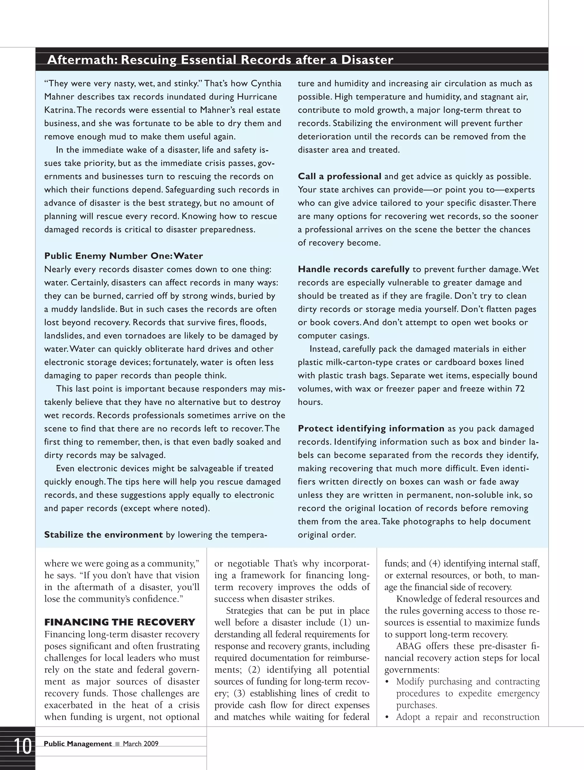 Public Management  March 2009
10
where we were going as a community,”
he says. “If you don’t have that vision
in the aftermath of a disaster, you’ll
lose the community’s confidence.”
Financing the Recovery
Financing long-term disaster recovery
poses significant and often frustrating
challenges for local leaders who must
rely on the state and federal govern-
ment as major sources of disaster
recovery funds. Those challenges are
exacerbated in the heat of a crisis
when funding is urgent, not optional
or negotiable That’s why incorporat-
ing a framework for financing long-
term recovery improves the odds of
success when disaster strikes.
Strategies that can be put in place
well before a disaster include (1) un-
derstanding all federal requirements for
response and recovery grants, including
required documentation for reimburse-
ments; (2) identifying all potential
sources of funding for long-term recov-
ery; (3) establishing lines of credit to
provide cash flow for direct expenses
and matches while waiting for federal
funds; and (4) identifying internal staff,
or external resources, or both, to man-
age the financial side of recovery.
Knowledge of federal resources and
the rules governing access to those re-
sources is essential to maximize funds
to support long-term recovery.
ABAG offers these pre-disaster fi-
nancial recovery action steps for local
governments:
•	 Modify purchasing and contracting
procedures to expedite emergency
purchases.
•	 Adopt a repair and reconstruction
“They were very nasty, wet, and stinky.” That’s how Cynthia
Mahner describes tax records inundated during Hurricane
Katrina.The records were essential to Mahner’s real estate
business, and she was fortunate to be able to dry them and
remove enough mud to make them useful again.
In the immediate wake of a disaster, life and safety is-
sues take priority, but as the immediate crisis passes, gov-
ernments and businesses turn to rescuing the records on
which their functions depend. Safeguarding such records in
advance of disaster is the best strategy, but no amount of
planning will rescue every record. Knowing how to rescue
damaged records is critical to disaster preparedness.
Public Enemy Number One:Water
Nearly every records disaster comes down to one thing:
water. Certainly, disasters can affect records in many ways:
they can be burned, carried off by strong winds, buried by
a muddy landslide. But in such cases the records are often
lost beyond recovery. Records that survive fires, floods,
landslides, and even tornadoes are likely to be damaged by
water.Water can quickly obliterate hard drives and other
electronic storage devices; fortunately, water is often less
damaging to paper records than people think.
This last point is important because responders may mis-
takenly believe that they have no alternative but to destroy
wet records. Records professionals sometimes arrive on the
scene to find that there are no records left to recover.The
first thing to remember, then, is that even badly soaked and
dirty records may be salvaged.
Even electronic devices might be salvageable if treated
quickly enough.The tips here will help you rescue damaged
records, and these suggestions apply equally to electronic
and paper records (except where noted).
Stabilize the environment by lowering the tempera-
ture and humidity and increasing air circulation as much as
possible. High temperature and humidity, and stagnant air,
contribute to mold growth, a major long-term threat to
records. Stabilizing the environment will prevent further
deterioration until the records can be removed from the
disaster area and treated.
Call a professional and get advice as quickly as possible.
Your state archives can provide—or point you to—experts
who can give advice tailored to your specific disaster.There
are many options for recovering wet records, so the sooner
a professional arrives on the scene the better the chances
of recovery become.
Handle records carefully to prevent further damage.Wet
records are especially vulnerable to greater damage and
should be treated as if they are fragile. Don’t try to clean
dirty records or storage media yourself. Don’t flatten pages
or book covers.And don’t attempt to open wet books or
computer casings.
Instead, carefully pack the damaged materials in either
plastic milk-carton-type crates or cardboard boxes lined
with plastic trash bags. Separate wet items, especially bound
volumes, with wax or freezer paper and freeze within 72
hours.
Protect identifying information as you pack damaged
records. Identifying information such as box and binder la-
bels can become separated from the records they identify,
making recovering that much more difficult. Even identi-
fiers written directly on boxes can wash or fade away
unless they are written in permanent, non-soluble ink, so
record the original location of records before removing
them from the area.Take photographs to help document
original order.
Aftermath: Rescuing Essential Records after a Disaster
 