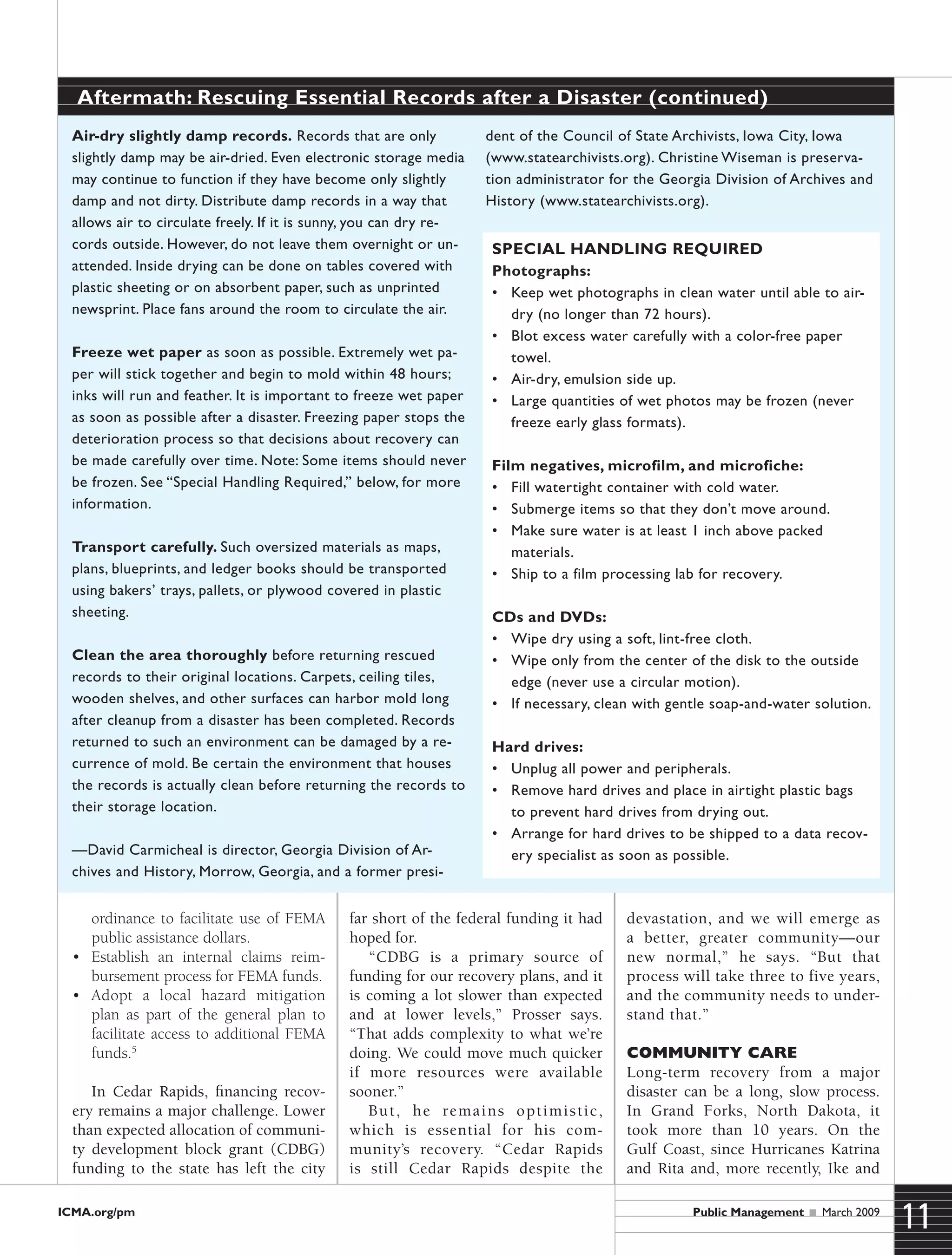 ICMA.org/pm
11Public Management  March 2009
Air-dry slightly damp records. Records that are only
slightly damp may be air-dried. Even electronic storage media
may continue to function if they have become only slightly
damp and not dirty. Distribute damp records in a way that
allows air to circulate freely. If it is sunny, you can dry re-
cords outside. However, do not leave them overnight or un-
attended. Inside drying can be done on tables covered with
plastic sheeting or on absorbent paper, such as unprinted
newsprint. Place fans around the room to circulate the air.
Freeze wet paper as soon as possible. Extremely wet pa-
per will stick together and begin to mold within 48 hours;
inks will run and feather. It is important to freeze wet paper
as soon as possible after a disaster. Freezing paper stops the
deterioration process so that decisions about recovery can
be made carefully over time. Note: Some items should never
be frozen. See “Special Handling Required,” below, for more
information.
Transport carefully. Such oversized materials as maps,
plans, blueprints, and ledger books should be transported
using bakers’ trays, pallets, or plywood covered in plastic
sheeting.
Clean the area thoroughly before returning rescued
records to their original locations. Carpets, ceiling tiles,
wooden shelves, and other surfaces can harbor mold long
after cleanup from a disaster has been completed. Records
returned to such an environment can be damaged by a re-
currence of mold. Be certain the environment that houses
the records is actually clean before returning the records to
their storage location.
—David Carmicheal is director, Georgia Division of Ar-
chives and History, Morrow, Georgia, and a former presi-
dent of the Council of State Archivists, Iowa City, Iowa
(www.statearchivists.org). Christine Wiseman is preserva-
tion administrator for the Georgia Division of Archives and
History (www.statearchivists.org).
Special Handling Required
Photographs:
•	 Keep wet photographs in clean water until able to air-
dry (no longer than 72 hours).
•	 Blot excess water carefully with a color-free paper
towel.
•	 Air-dry, emulsion side up.
•	 Large quantities of wet photos may be frozen (never
freeze early glass formats).
Film negatives, microfilm, and microfiche:
•	 Fill watertight container with cold water.
•	 Submerge items so that they don’t move around.
•	 Make sure water is at least 1 inch above packed
materials.
•	 Ship to a film processing lab for recovery.
CDs and DVDs:
•	 Wipe dry using a soft, lint-free cloth.
•	 Wipe only from the center of the disk to the outside
edge (never use a circular motion).
•	 If necessary, clean with gentle soap-and-water solution.
Hard drives:
•	 Unplug all power and peripherals.
•	 Remove hard drives and place in airtight plastic bags
to prevent hard drives from drying out.
•	 Arrange for hard drives to be shipped to a data recov-
ery specialist as soon as possible.
Aftermath: Rescuing Essential Records after a Disaster (continued)
ordinance to facilitate use of FEMA
public assistance dollars.
•	 Establish an internal claims reim-
bursement process for FEMA funds.
•	 Adopt a local hazard mitigation
plan as part of the general plan to
facilitate access to additional FEMA
funds.5
In Cedar Rapids, financing recov-
ery remains a major challenge. Lower
than expected allocation of communi-
ty development block grant (CDBG)
funding to the state has left the city
far short of the federal funding it had
hoped for.
“CDBG is a primary source of
funding for our recovery plans, and it
is coming a lot slower than expected
and at lower levels,” Prosser says.
“That adds complexity to what we’re
doing. We could move much quicker
if more resources were available
sooner.”
But, he remains optimistic,
which is essential for his com-
munity’s recovery. “Cedar Rapids
is still Cedar Rapids despite the
devastation, and we will emerge as
a better, greater community—our
new normal,” he says. “But that
process will take three to five years,
and the community needs to under-
stand that.”
Community Care
Long-term recovery from a major
disaster can be a long, slow process.
In Grand Forks, North Dakota, it
took more than 10 years. On the
Gulf Coast, since Hurricanes Katrina
and Rita and, more recently, Ike and
 
