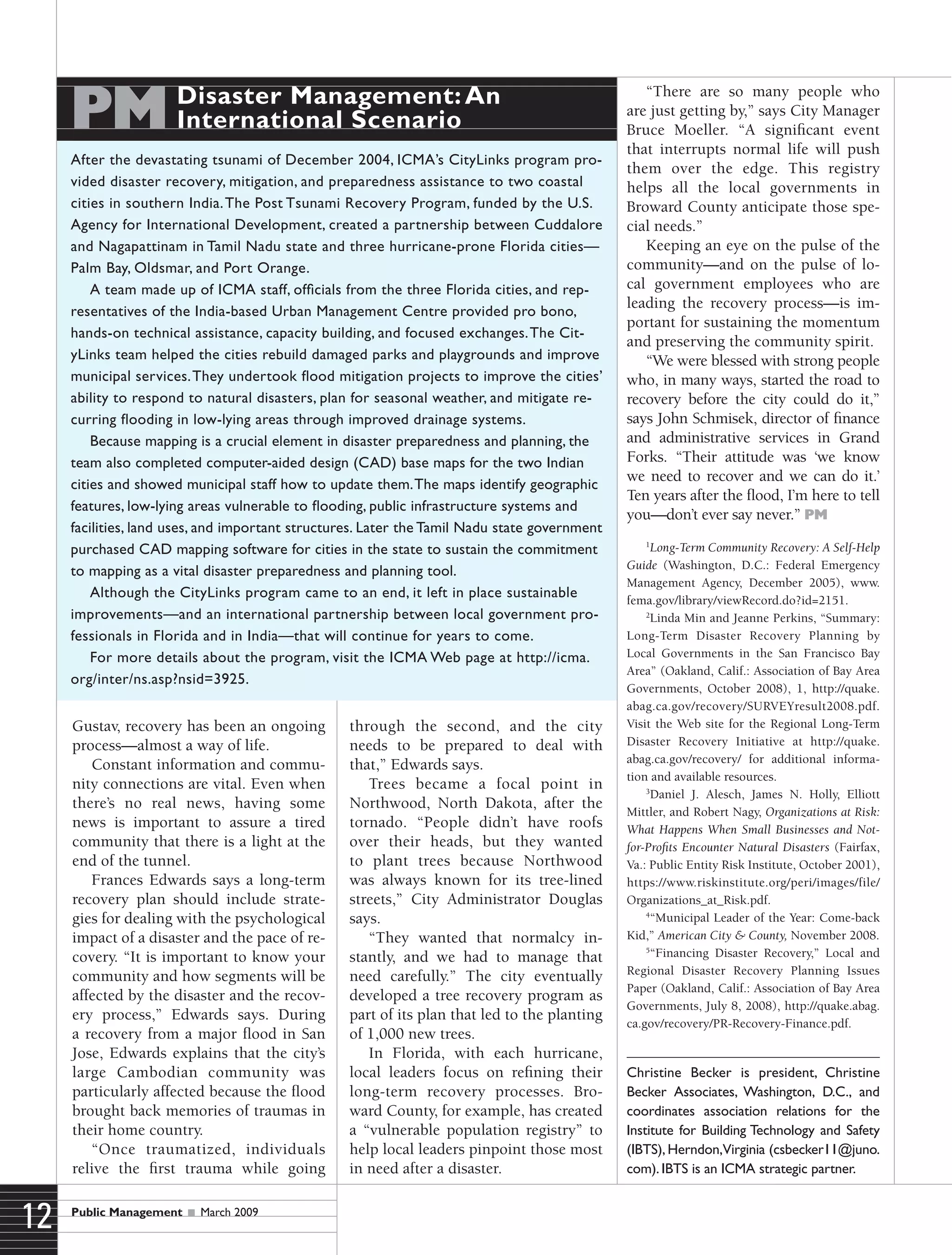 Public Management  March 2009
12
Gustav, recovery has been an ongoing
process—almost a way of life.
Constant information and commu-
nity connections are vital. Even when
there’s no real news, having some
news is important to assure a tired
community that there is a light at the
end of the tunnel.
Frances Edwards says a long-term
recovery plan should include strate-
gies for dealing with the psychological
impact of a disaster and the pace of re-
covery. “It is important to know your
community and how segments will be
affected by the disaster and the recov-
ery process,” Edwards says. During
a recovery from a major flood in San
Jose, Edwards explains that the city’s
large Cambodian community was
particularly affected because the flood
brought back memories of traumas in
their home country.
“Once traumatized, individuals
relive the first trauma while going
through the second, and the city
needs to be prepared to deal with
that,” Edwards says.
Trees became a focal point in
Northwood, North Dakota, after the
tornado. “People didn’t have roofs
over their heads, but they wanted
to plant trees because Northwood
was always known for its tree-lined
streets,” City Administrator Douglas
says.
“They wanted that normalcy in-
stantly, and we had to manage that
need carefully.” The city eventually
developed a tree recovery program as
part of its plan that led to the planting
of 1,000 new trees.
In Florida, with each hurricane,
local leaders focus on refining their
long-term recovery processes. Bro-
ward County, for example, has created
a “vulnerable population registry” to
help local leaders pinpoint those most
in need after a disaster.
After the devastating tsunami of December 2004, ICMA’s CityLinks program pro-
vided disaster recovery, mitigation, and preparedness assistance to two coastal
cities in southern India.The Post Tsunami Recovery Program, funded by the U.S.
Agency for International Development, created a partnership between Cuddalore
and Nagapattinam in Tamil Nadu state and three hurricane-prone Florida cities—
Palm Bay, Oldsmar, and Port Orange.
A team made up of ICMA staff, officials from the three Florida cities, and rep-
resentatives of the India-based Urban Management Centre provided pro bono,
hands-on technical assistance, capacity building, and focused exchanges.The Cit-
yLinks team helped the cities rebuild damaged parks and playgrounds and improve
municipal services.They undertook flood mitigation projects to improve the cities’
ability to respond to natural disasters, plan for seasonal weather, and mitigate re-
curring flooding in low-lying areas through improved drainage systems.
Because mapping is a crucial element in disaster preparedness and planning, the
team also completed computer-aided design (CAD) base maps for the two Indian
cities and showed municipal staff how to update them.The maps identify geographic
features, low-lying areas vulnerable to flooding, public infrastructure systems and
facilities, land uses, and important structures. Later the Tamil Nadu state government
purchased CAD mapping software for cities in the state to sustain the commitment
to mapping as a vital disaster preparedness and planning tool.
Although the CityLinks program came to an end, it left in place sustainable
improvements—and an international partnership between local government pro-
fessionals in Florida and in India—that will continue for years to come.
For more details about the program, visit the ICMA Web page at http://icma.
org/inter/ns.asp?nsid=3925.
PMDisaster Management:An
International Scenario
“There are so many people who
are just getting by,” says City Manager
Bruce Moeller. “A significant event
that interrupts normal life will push
them over the edge. This registry
helps all the local governments in
Broward County anticipate those spe-
cial needs.”
Keeping an eye on the pulse of the
community—and on the pulse of lo-
cal government employees who are
leading the recovery process—is im-
portant for sustaining the momentum
and preserving the community spirit.
“We were blessed with strong people
who, in many ways, started the road to
recovery before the city could do it,”
says John Schmisek, director of finance
and administrative services in Grand
Forks. “Their attitude was ‘we know
we need to recover and we can do it.’
Ten years after the flood, I’m here to tell
you—don’t ever say never.” PM
1
Long-Term Community Recovery: A Self-Help
Guide (Washington, D.C.: Federal Emergency
Management Agency, December 2005), www.
fema.gov/library/viewRecord.do?id=2151.
2
Linda Min and Jeanne Perkins, “Summary:
Long-Term Disaster Recovery Planning by
Local Governments in the San Francisco Bay
Area” (Oakland, Calif.: Association of Bay Area
Governments, October 2008), 1, http://quake.
abag.ca.gov/recovery/SURVEYresult2008.pdf.
Visit the Web site for the Regional Long-Term
Disaster Recovery Initiative at http://quake.
abag.ca.gov/recovery/ for additional informa-
tion and available resources.
3
Daniel J. Alesch, James N. Holly, Elliott
Mittler, and Robert Nagy, Organizations at Risk:
What Happens When Small Businesses and Not-
for-Profits Encounter Natural Disasters (Fairfax,
Va.: Public Entity Risk Institute, October 2001),
https://www.riskinstitute.org/peri/images/file/
Organizations_at_Risk.pdf.
4
“Municipal Leader of the Year: Come-back
Kid,” American City & County, November 2008.
5
“Financing Disaster Recovery,” Local and
Regional Disaster Recovery Planning Issues
Paper (Oakland, Calif.: Association of Bay Area
Governments, July 8, 2008), http://quake.abag.
ca.gov/recovery/PR-Recovery-Finance.pdf.
Christine Becker is president, Christine
Becker Associates, Washington, D.C., and
coordinates association relations for the
Institute for Building Technology and Safety
(IBTS), Herndon,Virginia (csbecker11@juno.
com). IBTS is an ICMA strategic partner.
 