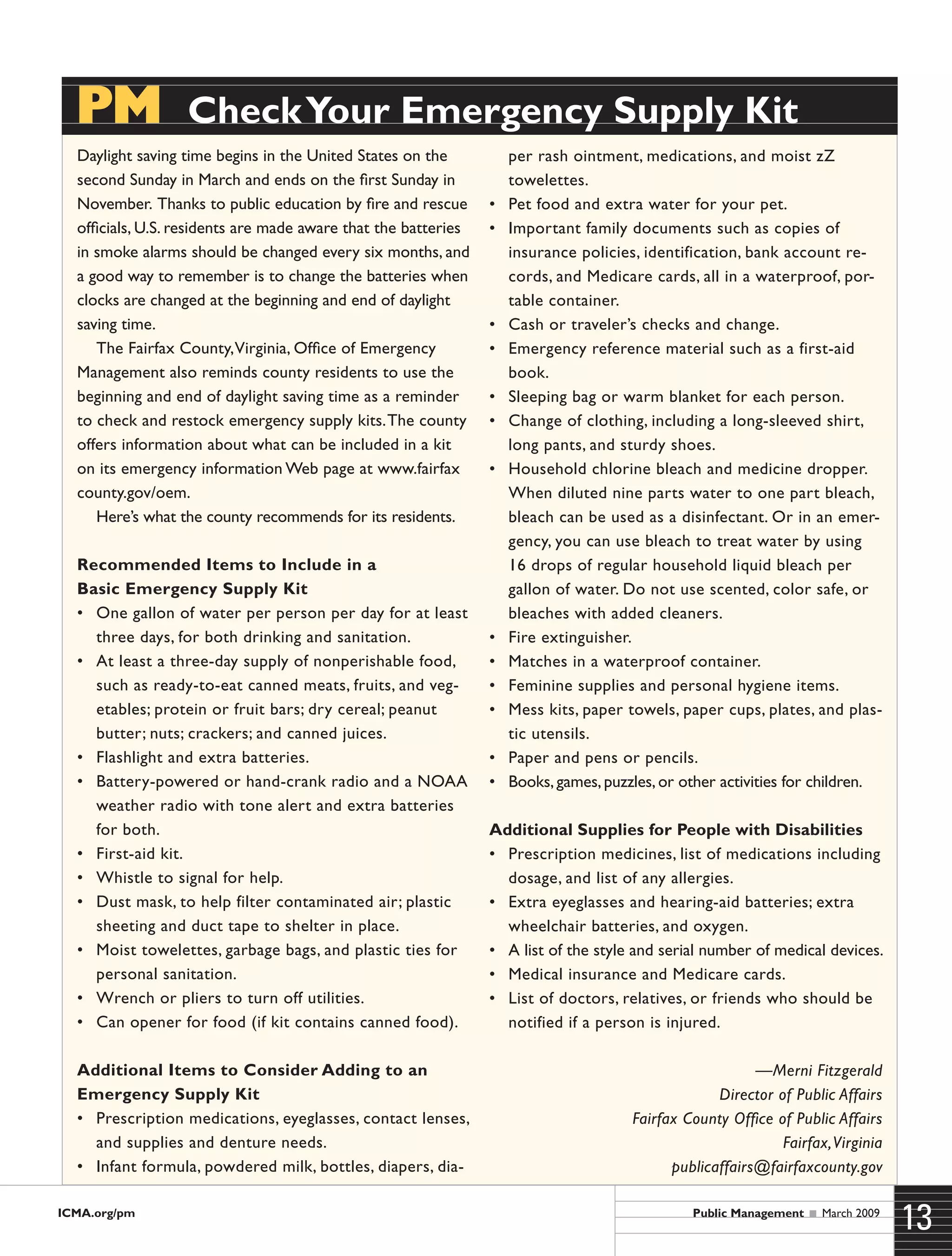 ICMA.org/pm
13Public Management  March 2009
Daylight saving time begins in the United States on the
second Sunday in March and ends on the first Sunday in
November. Thanks to public education by fire and rescue
officials, U.S. residents are made aware that the batteries
in smoke alarms should be changed every six months, and
a good way to remember is to change the batteries when
clocks are changed at the beginning and end of daylight
saving time.
The Fairfax County,Virginia, Office of Emergency
Management also reminds county residents to use the
beginning and end of daylight saving time as a reminder
to check and restock emergency supply kits.The county
offers information about what can be included in a kit
on its emergency information Web page at www.fairfax
county.gov/oem.
Here’s what the county recommends for its residents.
Recommended Items to Include in a
Basic Emergency Supply Kit
•	 One gallon of water per person per day for at least
three days, for both drinking and sanitation.
•	 At least a three-day supply of nonperishable food,
such as ready-to-eat canned meats, fruits, and veg-
etables; protein or fruit bars; dry cereal; peanut
butter; nuts; crackers; and canned juices.
•	 Flashlight and extra batteries.
•	 Battery-powered or hand-crank radio and a NOAA
weather radio with tone alert and extra batteries
for both.
•	 First-aid kit.
•	 Whistle to signal for help.
•	 Dust mask, to help filter contaminated air; plastic
sheeting and duct tape to shelter in place.
•	 Moist towelettes, garbage bags, and plastic ties for
personal sanitation.
•	 Wrench or pliers to turn off utilities.
•	 Can opener for food (if kit contains canned food).
Additional Items to Consider Adding to an
Emergency Supply Kit
•	 Prescription medications, eyeglasses, contact lenses,
and supplies and denture needs.
•	 Infant formula, powdered milk, bottles, diapers, dia-
per rash ointment, medications, and moist zZ
towelettes.
•	 Pet food and extra water for your pet.
•	 Important family documents such as copies of
insurance policies, identification, bank account re-
cords, and Medicare cards, all in a waterproof, por-
table container.
•	 Cash or traveler’s checks and change.
•	 Emergency reference material such as a first-aid
book.
•	 Sleeping bag or warm blanket for each person.
•	 Change of clothing, including a long-sleeved shirt,
long pants, and sturdy shoes.
•	 Household chlorine bleach and medicine dropper.
When diluted nine parts water to one part bleach,
bleach can be used as a disinfectant. Or in an emer-
gency, you can use bleach to treat water by using
16 drops of regular household liquid bleach per
gallon of water. Do not use scented, color safe, or
bleaches with added cleaners.
•	 Fire extinguisher.
•	 Matches in a waterproof container.
•	 Feminine supplies and personal hygiene items.
•	 Mess kits, paper towels, paper cups, plates, and plas-
tic utensils.
•	 Paper and pens or pencils.
•	 Books, games, puzzles, or other activities for children.
Additional Supplies for People with Disabilities
•	 Prescription medicines, list of medications including
dosage, and list of any allergies.
•	 Extra eyeglasses and hearing-aid batteries; extra
wheelchair batteries, and oxygen.
•	 A list of the style and serial number of medical devices.
•	 Medical insurance and Medicare cards.
•	 List of doctors, relatives, or friends who should be
notified if a person is injured.
—Merni Fitzgerald
Director of Public Affairs
Fairfax County Office of Public Affairs
Fairfax,Virginia
publicaffairs@fairfaxcounty.gov
PM  CheckYour Emergency Supply Kit
 