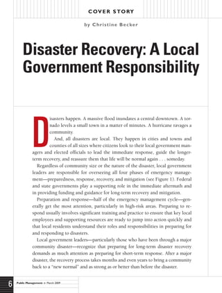Public Management  March 2009
6
Cover Story
D
isasters happen. A massive flood inundates a central downtown. A tor-
nado levels a small town in a matter of minutes. A hurricane ravages a
community.
And, all disasters are local. They happen in cities and towns and
counties of all sizes where citizens look to their local government man-
agers and elected officials to lead the immediate response, guide the longer-
term recovery, and reassure them that life will be normal again . . . someday.
Regardless of community size or the nature of the disaster, local government
leaders are responsible for overseeing all four phases of emergency manage-
ment—preparedness, response, recovery, and mitigation (see Figure 1). Federal
and state governments play a supporting role in the immediate aftermath and
in providing funding and guidance for long-term recovery and mitigation.
Preparation and response—half of the emergency management cycle—gen-
erally get the most attention, particularly in high-risk areas. Preparing to re-
spond usually involves significant training and practice to ensure that key local
employees and supporting resources are ready to jump into action quickly and
that local residents understand their roles and responsibilities in preparing for
and responding to disasters.
Local government leaders—particularly those who have been through a major
community disaster—recognize that preparing for long-term disaster recovery
demands as much attention as preparing for short-term response. After a major
disaster, the recovery process takes months and even years to bring a community
back to a “new normal” and as strong as or better than before the disaster.
Disaster Recovery: A Local
Government Responsibility
by Christine Becker
 