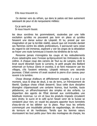 S'ils nous trouvent ici.
Ce dernier vers du refrain, qui dans le patois est bien autrement
saisissant de peur et de narquoiserie mêlées:
Ca je serin pris
Si nous traurin toussi.
les deux sorcières les grommelaient, soulevées par une telle
excitation qu'elles ne pouvaient pas tenir en place et qu'elles
faisaient une danse autour de Léopold. Et lui, pressé par son
imagination et par la terrible réalité, assuré que cet incendie dardait
ses flammes contre les oblats profanateurs, il parcourait sans cesse
du regard le ciel immense, espérant y voir les anges de la désolation
se frayer une route lumineuse à travers les ténèbres de la nuit.
Personne jamais n'enregistra les coups et les redoublements
d'une catastrophe avec l'ivresse qu'éprouvèrent les Vintrasiens de la
colline. A chaque coup des canons de Toul ou de Langres, dont le
bruit sourd ébranlait toute la Lorraine, le petit peuple des Baillard
entonnait un furieux Gloria in excelsis, à se faire massacrer par les
villages, s'ils l'avaient entendu. Léopold retrouva une seconde
jeunesse. C'était comme s'il avait soulevé la pierre d'un caveau pour
revenir à la lumière.
Chose étrange d'ailleurs et difficilement croyable, il y eut à ce
moment, sous le drap de deuil, à ras de terre, un frémissement de
liberté. Quelque chose s'était desserré. Sous cette dure discipline
étrangère s'épanouissait une certaine licence, tout humble, toute
plébéienne, un affranchissement des simples et des enfants. La
disparition des agents de l'État donnait aux contribuables une
béatitude inconnue. Le vin et tous les produits imposés circulaient
sans droits; le sucre et le café qu'on faisait venir de la Suisse se
vendaient pour rien; on voyait les paysans apporter leurs tonnelets
d'eau-de-vie et les débiter sur la place. Pour tous les enfants
commençait une inoubliable période de vagabondage, de rêveries,
de terreurs et de hardiesses. Tandis que les bonnes sœurs
réunissaient les tout petits pour faire des montagnes de charpie, les
 