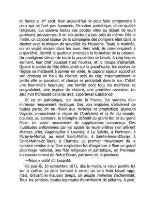 et Nancy le 1er août. Rien aujourd'hui ne peut faire comprendre à
ceux qui ne l'ont pas éprouvée, l'émotion patriotique, d'une qualité
religieuse, qui souleva toutes ces petites villes au départ de leurs
garnisons prussiennes. Il en alla partout à peu près de même. Dès le
matin, un caporal sapeur de la compagnie des pompiers était dans le
clocher avec la mission de surveiller les Prussiens. Toute la matinée,
on en voyait encore dans les rues. Vers midi, ils commençaient à
disparaître. Bientôt le guetteur annonçait la formation de la colonne.
Un prodigieux silence de toute la population se faisait. A cinq heures
sonnant, leur chef poussait trois hourras, et la troupe s'ébranlait.
Quand le soldat de tête débouchait sur la grand'route, les cloches de
l'église se mettaient à sonner en volée; le caporal sapeur accrochait
son drapeau en haut du clocher, près du coq; instantanément la
petite ville se pavoisait, et chacun se précipitait dans la rue. C'était
une fourmilière heureuse, une famille dont tous les membres se
congratulent, une espèce de victoire, une première revanche. Un
seul mot frémissait dans les airs: Espérance! Espérance!
Et ce cri patriotique, sur toute la France, fut soutenu d'un
immense mouvement mystique. Des voix inspirées s'élevèrent de
toutes parts; on ne rêvait que miracles et prophéties; plusieurs
Voyants annoncèrent le règne de l'Antéchrist et la fin du monde;
d'autres, au contraire, le triomphe définitif du grand Roi et du grand
Pape. Un vaste mouvement de supplications commença. Des
multitudes enflammées par les appels de leurs prêtres s'en allèrent
chanter, prier, s'agenouiller à Lourdes, à La Salette, à Pontmain, à
Paray-le-Monial, au mont Saint-Michel, à Sainte-Anne-d'Auray, à
Saint-Martin-de-Tours, à Chartres. Le premier mouvement de la
Lorraine rendue à sa libre respiration fut d'organiser à Sion un grand
pèlerinage national, une fête religieuse et patriotique, en l'honneur
du couronnement de Notre-Dame, patronne de la province.
—Nous y voilà! dit Léopold.
Ce jour-là, 10 septembre 1873, dès le matin, le vieux pontife fut
sur la colline. La pluie tombait à verse; un vent froid faisait rage;
mais, bravant le mauvais temps, un peuple immense s'acheminait.
Tous les sentiers, toutes les routes fourmillaient de pèlerins, à pied,
 