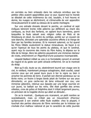 en carrioles ou bien entassés dans les voitures omnibus que les
petites villes avaient appareillées pour ce jour. Quand tout le monde
se désolait de cette inclémence du ciel, soudain, à huit heures et
demie, les nuages se déchirèrent, et s'émerveilla de voir apparaître
miraculeusement le soleil au-dessus de la sainte montagne.
Sur une estrade dressée devant le porche, un cardinal et sept
évêques bénirent trente mille pèlerins qui défilèrent au chant des
cantiques, au bruit des fanfares, en agitant leurs bannières, parmi
lesquelles la foule saluait avec religion celles de Metz et de
Strasbourg en deuil. Au centre du cortège, portée sur un coussin de
soie blanche, étincelait une splendide couronne offerte à la Vierge de
Sion par les familles lorraines. Et le moment solennel, ce fut quand
les Pères Oblats soulevèrent la statue miraculeuse, de façon à ce
qu'on l'aperçut de tous les points du plateau, et que le cardinal,
ayant reçu la couronne des mains du Père Aubry, la déposa sur la
tête de la Vierge. Alors les pèlerins poussèrent une immense clameur
de vivats, entonnèrent un Magnificat d'une puissance incomparable.
Léopold Baillard mêlait sa voix à ce formidable concert et animait
du regard et du geste son petit cénacle enflammé. On se le montrait
du doigt.
Bien qu'il eût, toute sa vie, obstinément tourné son visage vers le
ciel, le vieillard, maintenant presque octogénaire, était courbé, cassé
comme ceux qui ont passé leurs jours à lier la vigne ou bien à
arracher les pommes de terre. Il portait son éternel pardessus sur sa
lévite noire; un feutre à larges bords jetait de l'ombre sur ses yeux
étincelants; un gros cache-nez de laine entourait son cou; une
immense gibecière, retenue aux épaules par une large courroie en
cuir jaune, lui battait sur les reins. Elle était gonflée des armes
célestes, croix de grâce et théphilins dont il s'était largement pourvu,
en prévision de la tragédie divine qui allait se dérouler…
On se le montrait… Quelques-uns ricanaient, un petit nombre se
scandalisaient, mais ce n'était pas un mouvement d'horreur
qu'éprouvait à son endroit cette foule exaltée: chez la plupart, il
touchait des parties obscures de l'âme ranimées par la tristesse qui
s'exhale d'un malheur national et par le caractère de cette journée
 