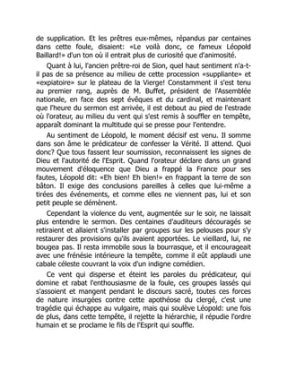 de supplication. Et les prêtres eux-mêmes, répandus par centaines
dans cette foule, disaient: «Le voilà donc, ce fameux Léopold
Baillard!» d'un ton où il entrait plus de curiosité que d'animosité.
Quant à lui, l'ancien prêtre-roi de Sion, quel haut sentiment n'a-t-
il pas de sa présence au milieu de cette procession «suppliante» et
«expiatoire» sur le plateau de la Vierge! Constamment il s'est tenu
au premier rang, auprès de M. Buffet, président de l'Assemblée
nationale, en face des sept évêques et du cardinal, et maintenant
que l'heure du sermon est arrivée, il est debout au pied de l'estrade
où l'orateur, au milieu du vent qui s'est remis à souffler en tempête,
apparaît dominant la multitude qui se presse pour l'entendre.
Au sentiment de Léopold, le moment décisif est venu. Il somme
dans son âme le prédicateur de confesser la Vérité. Il attend. Quoi
donc? Que tous fassent leur soumission, reconnaissent les signes de
Dieu et l'autorité de l'Esprit. Quand l'orateur déclare dans un grand
mouvement d'éloquence que Dieu a frappé la France pour ses
fautes, Léopold dit: «Eh bien! Eh bien!» en frappant la terre de son
bâton. Il exige des conclusions pareilles à celles que lui-même a
tirées des événements, et comme elles ne viennent pas, lui et son
petit peuple se démènent.
Cependant la violence du vent, augmentée sur le soir, ne laissait
plus entendre le sermon. Des centaines d'auditeurs découragés se
retiraient et allaient s'installer par groupes sur les pelouses pour s'y
restaurer des provisions qu'ils avaient apportées. Le vieillard, lui, ne
bougea pas. Il resta immobile sous la bourrasque, et il encourageait
avec une frénésie intérieure la tempête, comme il eût applaudi une
cabale céleste couvrant la voix d'un indigne comédien.
Ce vent qui disperse et éteint les paroles du prédicateur, qui
domine et rabat l'enthousiasme de la foule, ces groupes lassés qui
s'assoient et mangent pendant le discours sacré, toutes ces forces
de nature insurgées contre cette apothéose du clergé, c'est une
tragédie qui échappe au vulgaire, mais qui soulève Léopold: une fois
de plus, dans cette tempête, il rejette la hiérarchie, il répudie l'ordre
humain et se proclame le fils de l'Esprit qui souffle.
 