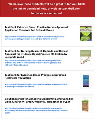 We believe these products will be a great fit for you. Click
the link to download now, or visit testbankbell.com
to discover even more!
Test Bank Evidence Based Practice Nurses Appraisal
Application Research 2nd Schmidt Brown
http://testbankbell.com/product/test-bank-evidence-based-practice-
nurses-appraisal-application-research-2nd-schmidt-brown/
Test Bank for Nursing Research Methods and Critical
Appraisal for Evidence Based Practice 8th Edition by
LoBiondo Wood
http://testbankbell.com/product/test-bank-for-nursing-research-
methods-and-critical-appraisal-for-evidence-based-practice-8th-
edition-by-lobiondo-wood/
Test Bank for Evidence-Based Practice in Nursing &
Healthcare 4th Edition
http://testbankbell.com/product/test-bank-for-evidence-based-practice-
in-nursing-healthcare-4th-edition/
Solution Manual for Managerial Accounting, 2nd Canadian
Edition, Karen W. Braun, Wendy M. Tietz Rhonda Pyper
http://testbankbell.com/product/solution-manual-for-managerial-
accounting-2nd-canadian-edition-karen-w-braun-wendy-m-tietz-rhonda-
pyper/
 
