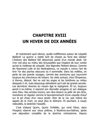 CHAPITRE XVIII
UN HIVER DE DIX ANNÉES
Et maintenant quel silence, quelle indifférence autour de Léopold
Baillard! La guerre a rejeté tant de choses au fond des siècles!
L'histoire des Baillard fait désormais partie d'un monde aboli. On
n'en voit plus au milieu des broussailles que l'espèce de tour ruinée
qu'est la vieillesse de Léopold. Des légendes flottent dessus. Comme
les Raymond Lulle et les Nostradamus, ce maudit a connu l'art de
tirer l'or des poches obscures où il sommeille. Dans les veillées, on
parle de ses grands voyages, comme des aventures que coururent
toujours les chercheurs de trésors. Sa visite surtout, chez l'Empereur,
à Vienne, éblouit. Nul ne voit les anges et les fantômes au milieu
desquels il vit, mais beaucoup admettent qu'il sait de grands secrets.
Les dernières rêveries du moyen âge le rejoignent. Et lui, toujours
pareil à lui-même, il reprend son éternelle songerie et son dialogue
avec Dieu. Des années encore, son rêve bizarre va jaillir de son âme,
monotone et régulier comme le bourdonnement d'une coquille d'œuf
sur le jet d'eau d'un vieux jardin. Rien de la vie, pas même les
appels de la mort, ne peut plus le distraire. Et pourtant, à coups
redoublés, la destinée l'assaille.
C'est d'abord Quirin, Quirin l'infidèle, qui rend l'âme, dans
l'hospice réservé aux vieux prêtres, à Rozières-aux-Salines, après
une abjuration complète de la doctrine vintrasienne. Depuis
 