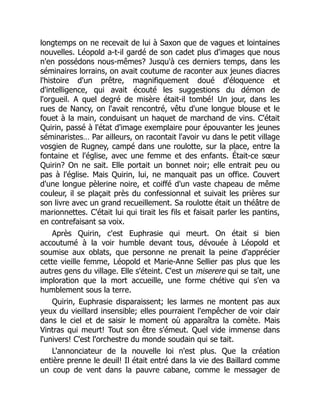 longtemps on ne recevait de lui à Saxon que de vagues et lointaines
nouvelles. Léopold a-t-il gardé de son cadet plus d'images que nous
n'en possédons nous-mêmes? Jusqu'à ces derniers temps, dans les
séminaires lorrains, on avait coutume de raconter aux jeunes diacres
l'histoire d'un prêtre, magnifiquement doué d'éloquence et
d'intelligence, qui avait écouté les suggestions du démon de
l'orgueil. A quel degré de misère était-il tombé! Un jour, dans les
rues de Nancy, on l'avait rencontré, vêtu d'une longue blouse et le
fouet à la main, conduisant un haquet de marchand de vins. C'était
Quirin, passé à l'état d'image exemplaire pour épouvanter les jeunes
séminaristes… Par ailleurs, on racontait l'avoir vu dans le petit village
vosgien de Rugney, campé dans une roulotte, sur la place, entre la
fontaine et l'église, avec une femme et des enfants. Était-ce sœur
Quirin? On ne sait. Elle portait un bonnet noir; elle entrait peu ou
pas à l'église. Mais Quirin, lui, ne manquait pas un office. Couvert
d'une longue pèlerine noire, et coiffé d'un vaste chapeau de même
couleur, il se plaçait près du confessionnal et suivait les prières sur
son livre avec un grand recueillement. Sa roulotte était un théâtre de
marionnettes. C'était lui qui tirait les fils et faisait parler les pantins,
en contrefaisant sa voix.
Après Quirin, c'est Euphrasie qui meurt. On était si bien
accoutumé à la voir humble devant tous, dévouée à Léopold et
soumise aux oblats, que personne ne prenait la peine d'apprécier
cette vieille femme, Léopold et Marie-Anne Sellier pas plus que les
autres gens du village. Elle s'éteint. C'est un miserere qui se tait, une
imploration que la mort accueille, une forme chétive qui s'en va
humblement sous la terre.
Quirin, Euphrasie disparaissent; les larmes ne montent pas aux
yeux du vieillard insensible; elles pourraient l'empêcher de voir clair
dans le ciel et de saisir le moment où apparaîtra la comète. Mais
Vintras qui meurt! Tout son être s'émeut. Quel vide immense dans
l'univers! C'est l'orchestre du monde soudain qui se tait.
L'annonciateur de la nouvelle loi n'est plus. Que la création
entière prenne le deuil! Il était entré dans la vie des Baillard comme
un coup de vent dans la pauvre cabane, comme le messager de
 