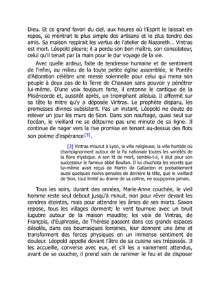 Dieu. Et ce grand favori du ciel, aux heures où l'Esprit le laissait en
repos, se montrait le plus simple des artisans et le plus tendre des
amis. Sa maison respirait les vertus de l'atelier de Nazareth… Vintras
est mort. Léopold pleure; il a perdu son bon maître, son consolateur,
celui qu'il tenait par la main pour le dur voyage de la vie.
Avec quelle ardeur, faite de tendresse humaine et de sentiment
de l'infini, au milieu de la toute petite église assemblée, le Pontife
d'Adoration célèbre une messe solennelle pour celui qui mena son
peuple à deux pas de la Terre de Chanaan sans pouvoir y pénétrer
lui-même. D'une voix toujours forte, il entonne le cantique de la
Miséricorde et, aussitôt après, un triomphant alleluia. Il affermit sur
sa tête la mitre qu'y a déposée Vintras. Le prophète disparu, les
promesses divines subsistent. Pas un instant, Léopold ne doute de
relever un jour les murs de Sion. Dans son naufrage, quasi seul sur
l'océan, le vieillard ne se détourne pas une minute de sa ligne. Il
continue de nager vers la rive promise en tenant au-dessus des flots
son poème d'espérance[3].
[3] Vintras mourut à Lyon, la ville religieuse, la ville humide où
champignonnent autour de la foi nationale toutes les variétés de
la flore mystique. A son lit de mort, semble-t-il, il élut pour son
successeur le fameux abbé Boullan. Il lui chuchota les secrets que
lui-même avait reçus de Martin de Gallardon et probablement
aussi quelques noires pensées de derrière la tête, que le vieillard
de Sion, tout limité au drame de sa colline, ne soupçonna jamais.
Tous les soirs, durant des années, Marie-Anne couchée, le vieil
homme reste seul debout jusqu'à minuit, non pour rêver devant les
cendres éteintes, mais pour attendre les âmes de ses morts. Saxon
repose, tous les villages dorment; le vent tournoie avec un bruit
lugubre autour de la maison maudite; les voix de Vintras, de
François, d'Euphrasie, de Thérèse passent dans ces grands espaces
désolés, dans ces bourrasques lorraines, leur donnent une âme et
transforment des forces physiques en un immense sentiment de
douleur. Léopold appelle devant l'âtre de sa cuisine ses trépassés. Il
les accueille, converse avec eux, et s'il les a vainement attendus,
avant de se coucher, il prend soin de ranimer le feu et de disposer
 