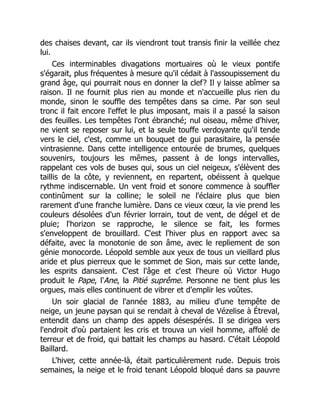 des chaises devant, car ils viendront tout transis finir la veillée chez
lui.
Ces interminables divagations mortuaires où le vieux pontife
s'égarait, plus fréquentes à mesure qu'il cédait à l'assoupissement du
grand âge, qui pourrait nous en donner la clef? Il y laisse abîmer sa
raison. Il ne fournit plus rien au monde et n'accueille plus rien du
monde, sinon le souffle des tempêtes dans sa cime. Par son seul
tronc il fait encore l'effet le plus imposant, mais il a passé la saison
des feuilles. Les tempêtes l'ont ébranché; nul oiseau, même d'hiver,
ne vient se reposer sur lui, et la seule touffe verdoyante qu'il tende
vers le ciel, c'est, comme un bouquet de gui parasitaire, la pensée
vintrasienne. Dans cette intelligence entourée de brumes, quelques
souvenirs, toujours les mêmes, passent à de longs intervalles,
rappelant ces vols de buses qui, sous un ciel neigeux, s'élèvent des
taillis de la côte, y reviennent, en repartent, obéissent à quelque
rythme indiscernable. Un vent froid et sonore commence à souffler
continûment sur la colline; le soleil ne l'éclaire plus que bien
rarement d'une franche lumière. Dans ce vieux cœur, la vie prend les
couleurs désolées d'un février lorrain, tout de vent, de dégel et de
pluie; l'horizon se rapproche, le silence se fait, les formes
s'enveloppent de brouillard. C'est l'hiver plus en rapport avec sa
défaite, avec la monotonie de son âme, avec le repliement de son
génie monocorde. Léopold semble aux yeux de tous un vieillard plus
aride et plus pierreux que le sommet de Sion, mais sur cette lande,
les esprits dansaient. C'est l'âge et c'est l'heure où Victor Hugo
produit le Pape, l'Ane, la Pitié suprême. Personne ne tient plus les
orgues, mais elles continuent de vibrer et d'emplir les voûtes.
Un soir glacial de l'année 1883, au milieu d'une tempête de
neige, un jeune paysan qui se rendait à cheval de Vézelise à Étreval,
entendit dans un champ des appels désespérés. Il se dirigea vers
l'endroit d'où partaient les cris et trouva un vieil homme, affolé de
terreur et de froid, qui battait les champs au hasard. C'était Léopold
Baillard.
L'hiver, cette année-là, était particulièrement rude. Depuis trois
semaines, la neige et le froid tenant Léopold bloqué dans sa pauvre
 