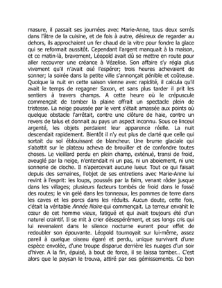 masure, il passait ses journées avec Marie-Anne, tous deux serrés
dans l'âtre de la cuisine, et de fois à autre, désireux de regarder au
dehors, ils approchaient un fer chaud de la vitre pour fondre la glace
qui se reformait aussitôt. Cependant l'argent manquait à la maison,
et ce matin-là, bravement, Léopold avait dû se mettre en route pour
aller recouvrer une créance à Vézelise. Son affaire s'y régla plus
vivement qu'il n'avait osé l'espérer; trois heures achevaient de
sonner; la soirée dans la petite ville s'annonçait pénible et coûteuse.
Quoique la nuit en cette saison vienne avec rapidité, il calcula qu'il
avait le temps de regagner Saxon, et sans plus tarder il prit les
sentiers à travers champs. A cette heure où le crépuscule
commençait de tomber la plaine offrait un spectacle plein de
tristesse. La neige poussée par le vent s'était amassée aux points où
quelque obstacle l'arrêtait, contre une clôture de haie, contre un
revers de talus et donnait au pays un aspect inconnu. Sous ce linceul
argenté, les objets perdaient leur apparence réelle. La nuit
descendait rapidement. Bientôt il n'y eut plus de clarté que celle qui
sortait du sol éblouissant de blancheur. Une brume glaciale qui
s'abattit sur le plateau acheva de brouiller et de confondre toutes
choses. Le vieillard perdu en plein champ, exténué, transi de froid,
aveuglé par la neige, n'entendait ni un pas, ni un aboiement, ni une
sonnerie de cloche. Il n'apercevait aucune lueur. Tout ce qui faisait
depuis des semaines, l'objet de ses entretiens avec Marie-Anne lui
revint à l'esprit: les loups, poussés par la faim, venant rôder jusque
dans les villages; plusieurs facteurs tombés de froid dans le fossé
des routes; le vin gelé dans les tonneaux, les pommes de terre dans
les caves et les porcs dans les réduits. Aucun doute, cette fois,
c'était la véritable Année Noire qui commençait. La terreur envahit le
cœur de cet homme vieux, fatigué et qui avait toujours été d'un
naturel craintif. Il se mit à crier désespérément, et ses longs cris qui
lui revenaient dans le silence nocturne eurent pour effet de
redoubler son épouvante. Léopold tournoyait sur lui-même, assez
pareil à quelque oiseau égaré et perdu, unique survivant d'une
espèce envolée, d'une troupe disparue derrière les nuages d'un soir
d'hiver. A la fin, épuisé, à bout de force, il se laissa tomber… C'est
alors que le paysan le trouva, attiré par ses gémissements. Ce bon
 