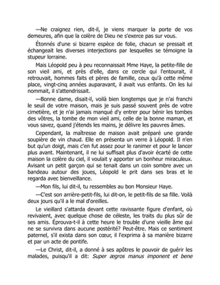 —Ne craignez rien, dit-il, je viens marquer la porte de vos
demeures, afin que la colère de Dieu ne s'exerce pas sur vous.
Étonnés d'une si bizarre espèce de folie, chacun se pressait et
échangeait les diverses interjections par lesquelles se témoigne la
stupeur lorraine.
Mais Léopold peu à peu reconnaissait Mme Haye, la petite-fille de
son vieil ami, et près d'elle, dans ce cercle qui l'entourait, il
retrouvait, hommes faits et pères de famille, ceux qu'à cette même
place, vingt-cinq années auparavant, il avait vus enfants. On les lui
nommait, il s'attendrissait.
—Bonne dame, disait-il, voilà bien longtemps que je n'ai franchi
le seuil de votre maison, mais je suis passé souvent près de votre
cimetière, et je n'ai jamais manqué d'y entrer pour bénir les tombes
des vôtres, la tombe de mon vieil ami, celle de la bonne maman, et
vous savez, quand j'étends les mains, je délivre les pauvres âmes.
Cependant, la maîtresse de maison avait préparé une grande
soupière de vin chaud. Elle en présenta un verre à Léopold. Il n'en
but qu'un doigt, mais c'en fut assez pour le ranimer et pour le lancer
plus avant. Maintenant, il ne lui suffisait plus d'avoir écarté de cette
maison la colère du ciel, il voulait y apporter un bonheur miraculeux.
Avisant un petit garçon qui se tenait dans un coin sombre avec un
bandeau autour des joues, Léopold le prit dans ses bras et le
regarda avec bienveillance.
—Mon fils, lui dit-il, tu ressembles au bon Monsieur Haye.
—C'est son arrière-petit-fils, lui dit-on, le petit-fils de sa fille. Voilà
deux jours qu'il a le mal d'oreilles.
Le vieillard s'attarda devant cette ravissante figure d'enfant, où
revivaient, avec quelque chose de céleste, les traits du plus sûr de
ses amis. Éprouva-t-il à cette heure le trouble d'une vieille âme qui
ne se survivra dans aucune postérité? Peut-être. Mais ce sentiment
paternel, s'il exista dans son cœur, il l'exprima à sa manière bizarre
et par un acte de pontife.
—Le Christ, dit-il, a donné à ses apôtres le pouvoir de guérir les
malades, puisqu'il a dit: Super ægros manus imponent et bene
 