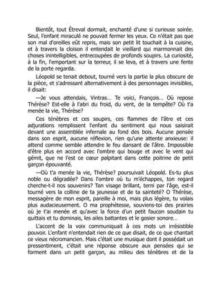 Bientôt, tout Étreval dormait, enchanté d'une si curieuse soirée.
Seul, l'enfant miraculé ne pouvait fermer les yeux. Ce n'était pas que
son mal d'oreilles eût repris, mais son petit lit touchait à la cuisine,
et à travers la cloison il entendait le vieillard qui marmonnait des
choses inintelligibles, entrecoupées de profonds soupirs. La curiosité,
à la fin, l'emportant sur la terreur, il se leva, et à travers une fente
de la porte regarda.
Léopold se tenait debout, tourné vers la partie la plus obscure de
la pièce, et s'adressant alternativement à des personnages invisibles,
il disait:
—Je vous attendais, Vintras… Te voici, François… Où repose
Thérèse? Est-elle à l'abri du froid, du vent, de la tempête? Où t'a
menée la vie, Thérèse?
Ces ténèbres et ces soupirs, ces flammes de l'âtre et ces
adjurations remplissent l'enfant du sentiment qui nous saisirait
devant une assemblée infernale au fond des bois. Aucune pensée
dans son esprit, aucune réflexion, rien qu'une attente anxieuse: il
attend comme semble attendre le feu dansant de l'âtre. Impossible
d'être plus en accord avec l'ombre qui bouge et avec le vent qui
gémit, que ne l'est ce cœur palpitant dans cette poitrine de petit
garçon épouvanté.
—Où t'a menée la vie, Thérèse? poursuivait Léopold. Es-tu plus
noble ou dégradée? Dans l'ombre où tu m'échappes, ton regard
cherche-t-il nos souvenirs? Ton visage brillant, terni par l'âge, est-il
tourné vers la colline de ta jeunesse et de ta sainteté? O Thérèse,
messagère de mon esprit, pareille à moi, mais plus légère, tu volais
plus audacieusement. O ma prophétesse, souviens-toi des prairies
où je t'ai menée et qu'avec la force d'un petit faucon soudain tu
quittais et tu dominais, les ailes battantes et le gosier sonore…
L'accent de la voix communiquait à ces mots un irrésistible
pouvoir. L'enfant n'entendait rien de ce que disait, de ce que chantait
ce vieux nécromancien. Mais c'était une musique dont il possédait un
pressentiment, c'était une réponse obscure aux pensées qui se
forment dans un petit garçon, au milieu des ténèbres et de la
 