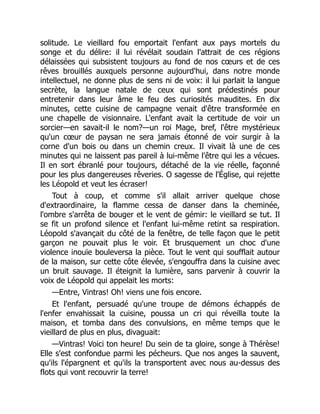 solitude. Le vieillard fou emportait l'enfant aux pays mortels du
songe et du délire: il lui révélait soudain l'attrait de ces régions
délaissées qui subsistent toujours au fond de nos cœurs et de ces
rêves brouillés auxquels personne aujourd'hui, dans notre monde
intellectuel, ne donne plus de sens ni de voix: il lui parlait la langue
secrète, la langue natale de ceux qui sont prédestinés pour
entretenir dans leur âme le feu des curiosités maudites. En dix
minutes, cette cuisine de campagne venait d'être transformée en
une chapelle de visionnaire. L'enfant avait la certitude de voir un
sorcier—en savait-il le nom?—un roi Mage, bref, l'être mystérieux
qu'un cœur de paysan ne sera jamais étonné de voir surgir à la
corne d'un bois ou dans un chemin creux. Il vivait là une de ces
minutes qui ne laissent pas pareil à lui-même l'être qui les a vécues.
Il en sort ébranlé pour toujours, détaché de la vie réelle, façonné
pour les plus dangereuses rêveries. O sagesse de l'Église, qui rejette
les Léopold et veut les écraser!
Tout à coup, et comme s'il allait arriver quelque chose
d'extraordinaire, la flamme cessa de danser dans la cheminée,
l'ombre s'arrêta de bouger et le vent de gémir: le vieillard se tut. Il
se fit un profond silence et l'enfant lui-même retint sa respiration.
Léopold s'avançait du côté de la fenêtre, de telle façon que le petit
garçon ne pouvait plus le voir. Et brusquement un choc d'une
violence inouïe bouleversa la pièce. Tout le vent qui soufflait autour
de la maison, sur cette côte élevée, s'engouffra dans la cuisine avec
un bruit sauvage. Il éteignit la lumière, sans parvenir à couvrir la
voix de Léopold qui appelait les morts:
—Entre, Vintras! Oh! viens une fois encore.
Et l'enfant, persuadé qu'une troupe de démons échappés de
l'enfer envahissait la cuisine, poussa un cri qui réveilla toute la
maison, et tomba dans des convulsions, en même temps que le
vieillard de plus en plus, divaguait:
—Vintras! Voici ton heure! Du sein de ta gloire, songe à Thérèse!
Elle s'est confondue parmi les pécheurs. Que nos anges la sauvent,
qu'ils l'épargnent et qu'ils la transportent avec nous au-dessus des
flots qui vont recouvrir la terre!
 