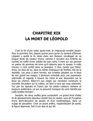 CHAPITRE XIX
LA MORT DE LÉOPOLD
C'est la fin d'une triste après-midi, le crépuscule envahit Saxon.
Pour la première fois, depuis quinze jours qu'on l'a ramené d'Étreval,
Léopold a quitté le lit. Assis dans son fauteuil, enveloppé de sa
longue lévite de couleur brune, comme il convient aux Enfants du
Carmel, et coiffé d'une calotte de soie noire, il tient sur ses genoux
un panier de pommes de terre qu'il épluche pour le souper. A cette
minute, il s'est arrêté dans sa besogne, il rêve, tandis que Marie-
Anne, en face de lui, dans la même embrasure de fenêtre, fait de la
dentelle. Les yeux à demi fermés, ses lunettes glissées sur le bout
de son grand nez maigre, il demeure immobile avec une expression
solennelle et regarde à travers les vitres le soir descendre sur la
boue du chemin. Rêve-t-il aux anges qui viendront construire la
nouvelle Jérusalem sur la colline, ou bien à ceux qui nous prennent,
l'un par les épaules et l'autre par les pieds—visiteurs certains et
toujours inattendus—et qui ne peuvent manquer de venir bientôt par
cette fenêtre fermée?…
Soudain, les deux vieilles gens sursautent: un grand bruit d'ailes
et de gloussements éperdus remplit tout le couloir, suivi de l'irruption
d'une demi-douzaine de poules et d'un ecclésiastique, dans un
nuage de poussière. C'est un jeune prêtre, resplendissant de santé,
la figure épanouie, fort à son aise et qui dit:
 