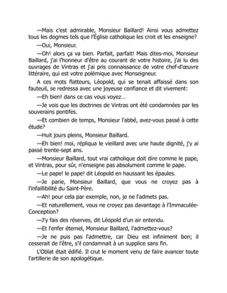—Mais c'est admirable, Monsieur Baillard! Ainsi vous admettez
tous les dogmes tels que l'Église catholique les croit et les enseigne?
—Oui, Monsieur.
—Oh! alors ça va bien. Parfait, parfait! Mais dites-moi, Monsieur
Baillard, j'ai l'honneur d'être au courant de votre histoire, j'ai lu des
ouvrages de Vintras et j'ai pris connaissance de votre chef-d'œuvre
littéraire, qui est votre polémique avec Monseigneur.
A ces mots flatteurs, Léopold, qui se tenait affaissé dans son
fauteuil, se redressa avec une joyeuse confiance et dit vivement:
—Eh bien! dans ce cas vous voyez…
—Je vois que les doctrines de Vintras ont été condamnées par les
souverains pontifes.
—Et combien de temps, Monsieur l'abbé, avez-vous passé à cette
étude?
—Huit jours pleins, Monsieur Baillard.
—Eh bien! moi, répliqua le vieillard avec une haute dignité, j'y ai
passé trente-sept ans.
—Monsieur Baillard, tout vrai catholique doit dire comme le pape,
et Vintras, pour sûr, n'enseigne pas absolument comme le pape.
—Le pape! le pape! dit Léopold en haussant les épaules.
—Je parie, Monsieur Baillard, que vous ne croyez pas à
l'infaillibilité du Saint-Père.
—Ah! pour cela par exemple, non, je ne l'admets pas.
—Et naturellement, vous ne croyez pas davantage à l'Immaculée-
Conception?
—J'y fais des réserves, dit Léopold d'un air entendu.
—Et l'enfer éternel, Monsieur Baillard, l'admettez-vous?
—Je ne puis pas l'admettre, car Dieu est infiniment bon; il
cesserait de l'être, s'il condamnait à un supplice sans fin.
L'Oblat était édifié. Il crut le moment venu de faire avancer toute
l'artillerie de son apologétique.
 