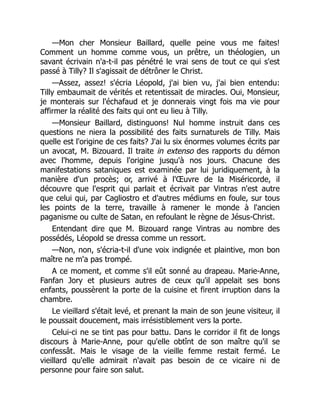 —Mon cher Monsieur Baillard, quelle peine vous me faites!
Comment un homme comme vous, un prêtre, un théologien, un
savant écrivain n'a-t-il pas pénétré le vrai sens de tout ce qui s'est
passé à Tilly? Il s'agissait de détrôner le Christ.
—Assez, assez! s'écria Léopold, j'ai bien vu, j'ai bien entendu:
Tilly embaumait de vérités et retentissait de miracles. Oui, Monsieur,
je monterais sur l'échafaud et je donnerais vingt fois ma vie pour
affirmer la réalité des faits qui ont eu lieu à Tilly.
—Monsieur Baillard, distinguons! Nul homme instruit dans ces
questions ne niera la possibilité des faits surnaturels de Tilly. Mais
quelle est l'origine de ces faits? J'ai lu six énormes volumes écrits par
un avocat, M. Bizouard. Il traite in extenso des rapports du démon
avec l'homme, depuis l'origine jusqu'à nos jours. Chacune des
manifestations sataniques est examinée par lui juridiquement, à la
manière d'un procès; or, arrivé à l'Œuvre de la Miséricorde, il
découvre que l'esprit qui parlait et écrivait par Vintras n'est autre
que celui qui, par Cagliostro et d'autres médiums en foule, sur tous
les points de la terre, travaille à ramener le monde à l'ancien
paganisme ou culte de Satan, en refoulant le règne de Jésus-Christ.
Entendant dire que M. Bizouard range Vintras au nombre des
possédés, Léopold se dressa comme un ressort.
—Non, non, s'écria-t-il d'une voix indignée et plaintive, mon bon
maître ne m'a pas trompé.
A ce moment, et comme s'il eût sonné au drapeau. Marie-Anne,
Fanfan Jory et plusieurs autres de ceux qu'il appelait ses bons
enfants, poussèrent la porte de la cuisine et firent irruption dans la
chambre.
Le vieillard s'était levé, et prenant la main de son jeune visiteur, il
le poussait doucement, mais irrésistiblement vers la porte.
Celui-ci ne se tint pas pour battu. Dans le corridor il fit de longs
discours à Marie-Anne, pour qu'elle obtînt de son maître qu'il se
confessât. Mais le visage de la vieille femme restait fermé. Le
vieillard qu'elle admirait n'avait pas besoin de ce vicaire ni de
personne pour faire son salut.
 