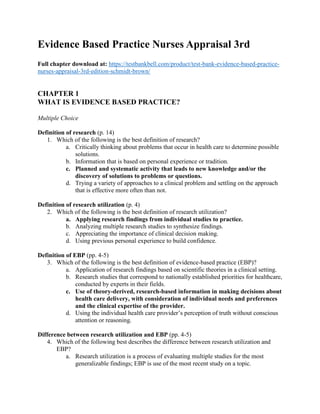 Evidence Based Practice Nurses Appraisal 3rd
Full chapter download at: https://testbankbell.com/product/test-bank-evidence-based-practice-
nurses-appraisal-3rd-edition-schmidt-brown/
CHAPTER 1
WHAT IS EVIDENCE BASED PRACTICE?
Multiple Choice
Definition of research (p. 14)
1. Which of the following is the best definition of research?
a. Critically thinking about problems that occur in health care to determine possible
solutions.
b. Information that is based on personal experience or tradition.
c. Planned and systematic activity that leads to new knowledge and/or the
discovery of solutions to problems or questions.
d. Trying a variety of approaches to a clinical problem and settling on the approach
that is effective more often than not.
Definition of research utilization (p. 4)
2. Which of the following is the best definition of research utilization?
a. Applying research findings from individual studies to practice.
b. Analyzing multiple research studies to synthesize findings.
c. Appreciating the importance of clinical decision making.
d. Using previous personal experience to build confidence.
Definition of EBP (pp. 4-5)
3. Which of the following is the best definition of evidence-based practice (EBP)?
a. Application of research findings based on scientific theories in a clinical setting.
b. Research studies that correspond to nationally established priorities for healthcare,
conducted by experts in their fields.
c. Use of theory-derived, research-based information in making decisions about
health care delivery, with consideration of individual needs and preferences
and the clinical expertise of the provider.
d. Using the individual health care provider’s perception of truth without conscious
attention or reasoning.
Difference between research utilization and EBP (pp. 4-5)
4. Which of the following best describes the difference between research utilization and
EBP?
a. Research utilization is a process of evaluating multiple studies for the most
generalizable findings; EBP is use of the most recent study on a topic.
 