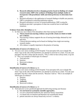b. Research utilization involves changing practice based on findings of a single
research study; EBP is the syntheses of findings from multiple studies to
incorporate with practitioner skills and client preference to determine best
care.
c. Research utilization is the application of research findings to health care practice;
EBP is considered in selecting medication options.
d. Research utilization is review of research publications; EBP is using the
healthcare provider’s perception of what care would be best in individual
situations.
Evidence from other disciplines (p. 6)
5. In what way can evidence from disciplines other than nursing be helpful?
a. Theory based non-nursing evidence can provide a basis on which to build
new evidence.
b. Non-nursing evidence supports the use of nursing knowledge obtained by trial
and error.
c. Clinical decision making can be based on findings from single non-nursing
research studies.
d. All evidence is equally important to the practice of nursing.
Identification of sources of evidence (p. 6)
6. You are a new nurse working at XYZ hospital. Your preceptor tells you to dangle Ms.
Jones’ legs on the side of the bed before you attempt to assist her to a chair. You ask your
preceptor why this is done and she answers, “This is what we have always done, so go do
it.” This is an example of which type of evidence?
a. Trial and error
b. Intuition
c. Borrowed evidence
d. Tradition
Identification of sources of evidence (p. 6)
7. You are a new nurse working at XYZ hospital. Your preceptor tells you to dangle Ms.
Jones’ legs on the side of the bed before you attempt to assist her to a chair. You ask your
preceptor why this is done and she answers, “Because I said so.” This is an example of
which type of evidence?
a. Intuition
b. Tradition
c. Authority
d. Borrowed evidence
Identification of sources of evidence (p. 6)
8. Trial and error is not a preferred approach for delivering nursing care because
a. it is not based on systematic scientific approaches.
b. it is not a sanctioned method by the American Nurses Association.
c. it is based only on intuition and therefore not scientifically based.
d. patient outcomes are always based only on level 1 evidence.
 