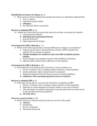 Identification of sources of evidence (p. 8)
9. Many nurses in clinical settings base nursing interventions on information obtained from
a. level 1 evidence.
b. individual research studies.
c. colleagues.
d. the American Nurses Association.
Barriers to adopting EBP (p. 8)
10. Studies have shown that the reasons that nurses do not draw on research are related to
a. communication problems.
b. individual and organizational factors.
c. personal disinterest.
d. rapid organizational changes.
Environment for EBP to flourish (p. 11)
11. Which of the following promotes consistent EBP practice changes in an institution?
a. Clinical experts such as Advanced Practice Nurses (APNs) should be the
authority for any change in practices.
b. Change champions are needed on each work shift to facilitate practice
changes.
c. Nurse managers must mandate research within healthcare institutions.
d. Opinion leaders should enforce adherence to their opinions.
Environment for EBP to flourish (p. 10)
12. One method for overcoming a lack of resources to access evidence is to
a. devote 15 minutes a day to reading evidence related to a clinical problem.
b. attend conferences where clinical research is presented..
c. bookmark important Web sites that are sources of clinical guidelines.
d. collaborate with a nursing program for access to resources.
Barriers to adopting EBP (p. 9)
13. What steps can be taken to overcome the time barrier to adopting an EBP?
a. Devote 15 minutes a day to reading evidence related to a clinical problem.
b. Subscribe to e-mail summaries of research studies in your area of interest.
c. Take advantage of available technologies to provide quick and convenient access
to relevant data and clinical guidelines.
d. All of the above
Parts of a research article (p. 18)
14. Which section of a research article provides an overview of the study?
a. Abstract
b. Introduction
c. Review of literature
d. Theoretical framework
 
