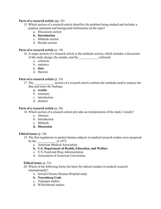 Parts of a research article (pp. 18)
15. Which section of a research article identifies the problem being studied and includes a
purpose statement and background information on the topic?
a. Discussion section
b. Introduction
c. Methods section
d. Results section
Parts of a research article (p. 19)
16. A major portion of a research article is the methods section, which includes a discussion
of the study design, the sample, and the ____________ collected.
a. solutions
b. statistics
c. data
d. theories
Parts of a research article (p. 19)
17. The ____________ section of a research article outlines the methods used to analyze the
data and notes the findings.
a. results
b. summary
c. introduction
d. abstract
Parts of a research article (p. 20)
18. Which section of a research article provides an interpretation of the study’s results?
a. Abstract
b. Introduction
c. Methods
d. Discussion
Ethical issues (p. 24)
19. The first regulations to protect human subjects in medical research studies were proposed
by the ____________ in 1973.
a. American Medical Association
b. U.S. Department of Health, Education, and Welfare
c. U.S. Food and Drug Administration
d. Association of American Universities
Ethical issues (p. 31)
20. Which of the following forms the basis for ethical conduct in medical research
internationally?
a. Jewish Chronic Disease Hospital study
b. Nuremberg Code
c. Tuskegee studies
d. Willowbrook studies
 