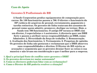 Caso de Apoio Gerentes X Profissionais de RH A Sands Corporation produz equipamentos de computação para carros. De 130 funcionários passou a 700. O diretor e funcionário do DP cuidava de arquivos de pessoal, recrutamento, pagamento e tarefas rotineiras. Os gerentes de linha tratavam dos assuntos de pessoal como: quem admitir, promover, desligar ou treinar. Hoje, a  Sands tem 700 funcionários. O antigo DP tornou-se DRH com um diretor, 3 especialistas e 4 assistentes. A diretoria quer um DRH forte e passou a atribuir novas responsabilidades ao DRH, como: Admissões. 2. Diversidade da força de trabalho. 3. Remuneração. 4. Avaliação dos funcionários. 5. Treinamento. 6. Pesquisas de opinião. Os gerentes de linha não gostaram e reclamaram que o DRH absorveu suas responsabilidades e direitos. O Diretor de RH rejeita as acusações e argumenta que os gerentes desejar fazer as coisas à sua maneira e não levam em consideração o que é melhor para a empresa. 1. Qual a principal fonte de conflito entre gerentes e DRH? 2. Os gerentes deveriam ter maior autonomia? 3. Como os diretores poderiam lidar com as reclamações? 4. Como o Diretor de RH poderia resolver a situação? 