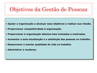 Objetivos da Gestão de Pessoas Ajudar a organização a alcançar seus objetivos e realizar sua missão. Proporcionar competitividade à organização. Proporcionar à organização talentos bem treinados e motivados. Aumentar a auto-atualização e a satisfação das pessoas no trabalho. Desenvolver e manter qualidade de vida no trabalho. Administrar a mudança. 