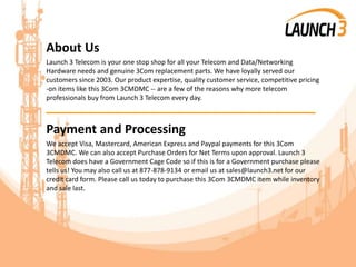 About Us
Launch 3 Telecom is your one stop shop for all your Telecom and Data/Networking
Hardware needs and genuine 3Com replacement parts. We have loyally served our
customers since 2003. Our product expertise, quality customer service, competitive pricing
-on items like this 3Com 3CMDMC -- are a few of the reasons why more telecom
professionals buy from Launch 3 Telecom every day.
_______________________________________
Payment and Processing
We accept Visa, Mastercard, American Express and Paypal payments for this 3Com
3CMDMC. We can also accept Purchase Orders for Net Terms upon approval. Launch 3
Telecom does have a Government Cage Code so if this is for a Government purchase please
tells us! You may also call us at 877-878-9134 or email us at sales@launch3.net for our
credit card form. Please call us today to purchase this 3Com 3CMDMC item while inventory
and sale last.
 