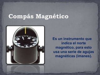 Es un instrumento que
indica el norte
magnético, para esto
usa una serie de agujas
magnéticas (imanes).
Compás Magnético
 