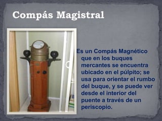 Es un Compás Magnético
que en los buques
mercantes se encuentra
ubicado en el púlpito; se
usa para orientar el rumbo
del buque, y se puede ver
desde el interior del
puente a través de un
periscopio.
Compás Magistral
 