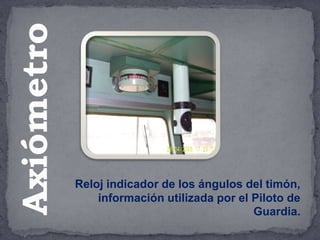 Reloj indicador de los ángulos del timón,
información utilizada por el Piloto de
Guardia.
Axiómetro
 