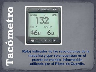 Reloj indicador de las revoluciones de la
maquina y que se encuentran en el
puente de mando, información
utilizada por el Piloto de Guardia.
Tacómetro
 