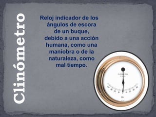 Reloj indicador de los
ángulos de escora
de un buque,
debido a una acción
humana, como una
maniobra o de la
naturaleza, como
mal tiempo.
Clinómetro
 