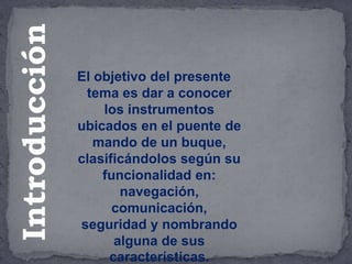 El objetivo del presente
tema es dar a conocer
los instrumentos
ubicados en el puente de
mando de un buque,
clasificándolos según su
funcionalidad en:
navegación,
comunicación,
seguridad y nombrando
alguna de sus
características.
Introducción
 